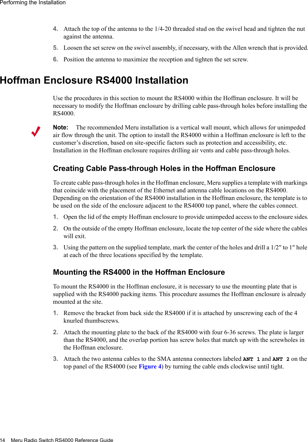 14 Meru Radio Switch RS4000 Reference GuidePerforming the Installation 4. Attach the top of the antenna to the 1/4-20 threaded stud on the swivel head and tighten the nut against the antenna.5. Loosen the set screw on the swivel assembly, if necessary, with the Allen wrench that is provided.6. Position the antenna to maximize the reception and tighten the set screw.Hoffman Enclosure RS4000 InstallationUse the procedures in this section to mount the RS4000 within the Hoffman enclosure. It will be necessary to modify the Hoffman enclosure by drilling cable pass-through holes before installing the RS4000.Creating Cable Pass-through Holes in the Hoffman EnclosureTo create cable pass-through holes in the Hoffman enclosure, Meru supplies a template with markings that coincide with the placement of the Ethernet and antenna cable locations on the RS4000. Depending on the orientation of the RS4000 installation in the Hoffman enclosure, the template is to be used on the side of the enclosure adjacent to the RS4000 top panel, where the cables connect.1. Open the lid of the empty Hoffman enclosure to provide unimpeded access to the enclosure sides.2. On the outside of the empty Hoffman enclosure, locate the top center of the side where the cables will exit.3. Using the pattern on the supplied template, mark the center of the holes and drill a 1/2&quot; to 1&quot; hole at each of the three locations specified by the template.Mounting the RS4000 in the Hoffman EnclosureTo mount the RS4000 in the Hoffman enclosure, it is necessary to use the mounting plate that is supplied with the RS4000 packing items. This procedure assumes the Hoffman enclosure is already mounted at the site.1. Remove the bracket from back side the RS4000 if it is attached by unscrewing each of the 4 knurled thumbscrews.2. Attach the mounting plate to the back of the RS4000 with four 6-36 screws. The plate is larger than the RS4000, and the overlap portion has screw holes that match up with the screwholes in the Hoffman enclosure.3. Attach the two antenna cables to the SMA antenna connectors labeled ANT 1 and ANT 2 on the top panel of the RS4000 (see Figure 4) by turning the cable ends clockwise until tight. Note:The recommended Meru installation is a vertical wall mount, which allows for unimpeded air flow through the unit. The option to install the RS4000 within a Hoffman enclosure is left to the customer’s discretion, based on site-specific factors such as protection and accessibility, etc. Installation in the Hoffman enclosure requires drilling air vents and cable pass-through holes.