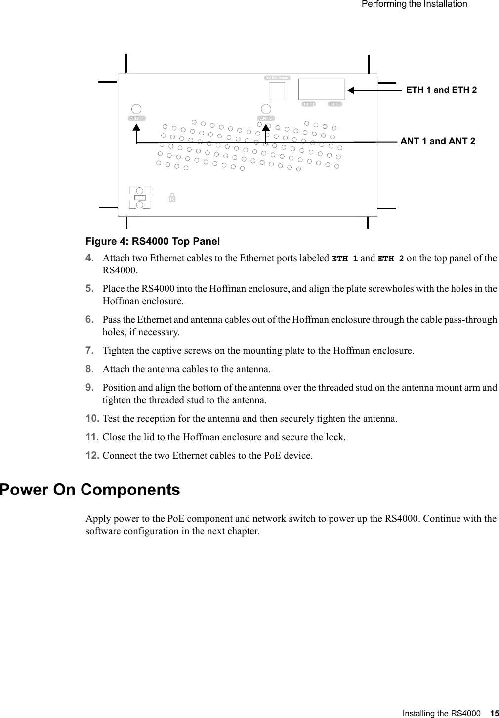  Performing the Installation Installing the RS4000 15 Figure 4: RS4000 Top Panel4. Attach two Ethernet cables to the Ethernet ports labeled ETH 1 and ETH 2 on the top panel of the RS4000.5. Place the RS4000 into the Hoffman enclosure, and align the plate screwholes with the holes in the Hoffman enclosure.6. Pass the Ethernet and antenna cables out of the Hoffman enclosure through the cable pass-through holes, if necessary.7. Tighten the captive screws on the mounting plate to the Hoffman enclosure. 8. Attach the antenna cables to the antenna.9. Position and align the bottom of the antenna over the threaded stud on the antenna mount arm and tighten the threaded stud to the antenna. 10. Test the reception for the antenna and then securely tighten the antenna.11. Close the lid to the Hoffman enclosure and secure the lock.12. Connect the two Ethernet cables to the PoE device.Power On ComponentsApply power to the PoE component and network switch to power up the RS4000. Continue with the software configuration in the next chapter.ETH 1ETH 15V DCETH 2ETH 2ANT 2ANT 2ANT 1ANT 1 ETH 1 and ETH 2ANT 1 and ANT 2
