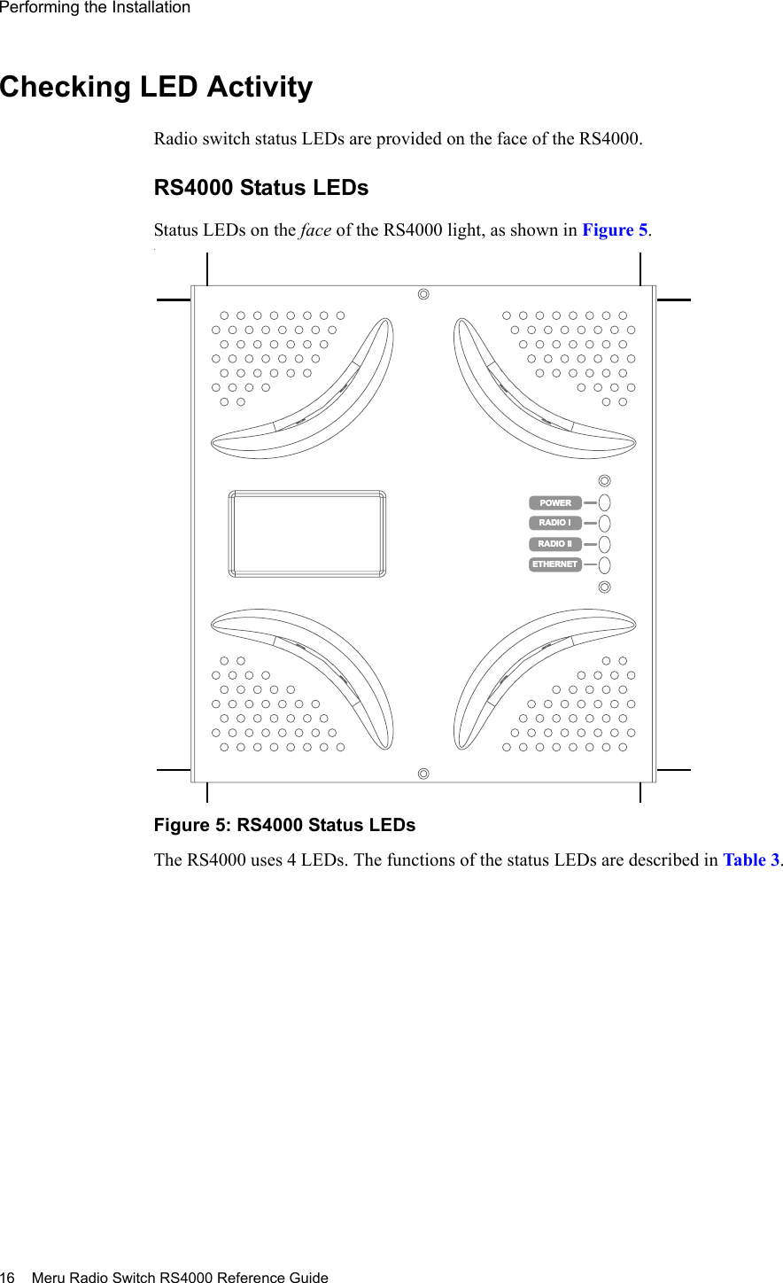 16 Meru Radio Switch RS4000 Reference GuidePerforming the Installation Checking LED ActivityRadio switch status LEDs are provided on the face of the RS4000. RS4000 Status LEDsStatus LEDs on the face of the RS4000 light, as shown in Figure 5.. Figure 5: RS4000 Status LEDsThe RS4000 uses 4 LEDs. The functions of the status LEDs are described in Table 3.RADIO IIETHERNETPOWERRADIO IIETHERNETPOWERRADIO IRADIO I