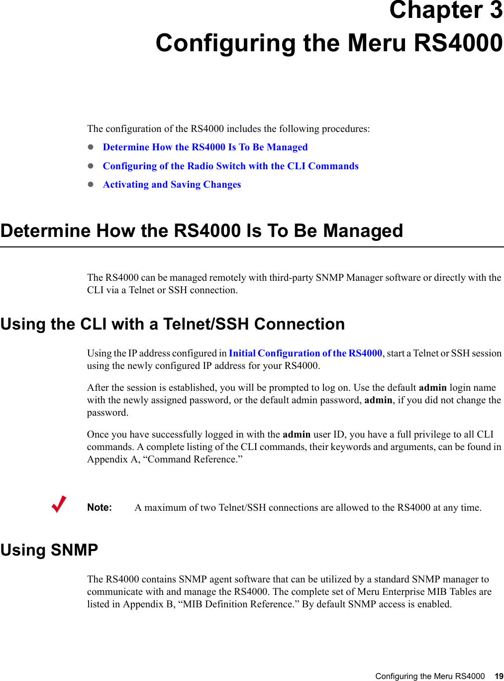 Configuring the Meru RS4000 19 Chapter 3Configuring the Meru RS4000The configuration of the RS4000 includes the following procedures:zDetermine How the RS4000 Is To Be ManagedzConfiguring of the Radio Switch with the CLI CommandszActivating and Saving ChangesDetermine How the RS4000 Is To Be ManagedThe RS4000 can be managed remotely with third-party SNMP Manager software or directly with the CLI via a Telnet or SSH connection.Using the CLI with a Telnet/SSH ConnectionUsing the IP address configured in Initial Configuration of the RS4000, start a Telnet or SSH session using the newly configured IP address for your RS4000. After the session is established, you will be prompted to log on. Use the default admin login name with the newly assigned password, or the default admin password, admin, if you did not change the password.Once you have successfully logged in with the admin user ID, you have a full privilege to all CLI commands. A complete listing of the CLI commands, their keywords and arguments, can be found in Appendix A, “Command Reference.”Using SNMP The RS4000 contains SNMP agent software that can be utilized by a standard SNMP manager to communicate with and manage the RS4000. The complete set of Meru Enterprise MIB Tables are listed in Appendix B, “MIB Definition Reference.” By default SNMP access is enabled. Note:A maximum of two Telnet/SSH connections are allowed to the RS4000 at any time.