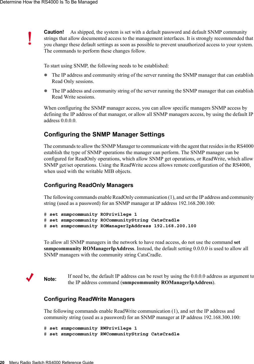 20 Meru Radio Switch RS4000 Reference GuideDetermine How the RS4000 Is To Be Managed To start using SNMP, the following needs to be established:zThe IP address and community string of the server running the SNMP manager that can establish Read Only sessions. zThe IP address and community string of the server running the SNMP manager that can establish Read Write sessions. When configuring the SNMP manager access, you can allow specific managers SNMP access by defining the IP address of that manager, or allow all SNMP managers access, by using the default IP address 0.0.0.0. Configuring the SNMP Manager SettingsThe commands to allow the SNMP Manager to communicate with the agent that resides in the RS4000 establish the type of SNMP operations the manager can perform. The SNMP manager can be configured for ReadOnly operations, which allow SNMP get operations, or ReadWrite, which allow SNMP get/set operations. Using the ReadWrite access allows remote configuration of the RS4000, when used with the writable MIB objects.Configuring ReadOnly ManagersThe following commands enable ReadOnly communication (1), and set the IP address and community string (used as a password) for an SNMP manager at IP address 192.168.200.100:# set snmpcommunity ROPrivilege 1# set snmpcommunity ROCommunityString CatsCradle# set snmpcommunity ROManagerIpAddress 192.168.200.100To allow all SNMP managers in the network to have read access, do not use the command set snmpcommunity ROManagerIpAddress. Instead, the default setting 0.0.0.0 is used to allow all SNMP managers with the community string CatsCradle.Configuring ReadWrite ManagersThe following commands enable ReadWrite communication (1), and set the IP address and community string (used as a password) for an SNMP manager at IP address 192.168.300.100:# set snmpcommunity RWPrivilege 1# set snmpcommunity RWCommunityString CatsCradleCaution!As shipped, the system is set with a default password and default SNMP community strings that allow documented access to the management interfaces. It is strongly recommended that you change these default settings as soon as possible to prevent unauthorized access to your system. The commands to perform these changes follow.Note:If need be, the default IP address can be reset by using the 0.0.0.0 address as argument to the IP address command (snmpcommunity ROManagerIpAddress).