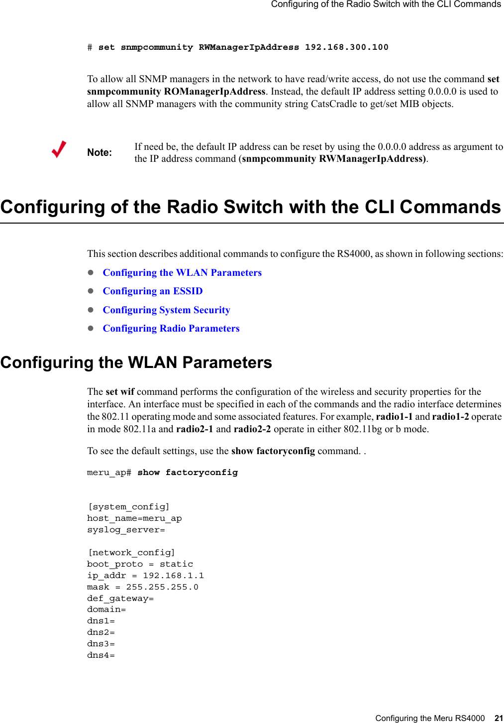  Configuring of the Radio Switch with the CLI Commands Configuring the Meru RS4000 21 # set snmpcommunity RWManagerIpAddress 192.168.300.100To allow all SNMP managers in the network to have read/write access, do not use the command set snmpcommunity ROManagerIpAddress. Instead, the default IP address setting 0.0.0.0 is used to allow all SNMP managers with the community string CatsCradle to get/set MIB objects.Configuring of the Radio Switch with the CLI CommandsThis section describes additional commands to configure the RS4000, as shown in following sections:zConfiguring the WLAN ParameterszConfiguring an ESSIDzConfiguring System SecurityzConfiguring Radio ParametersConfiguring the WLAN ParametersThe set wif command performs the configuration of the wireless and security properties for the interface. An interface must be specified in each of the commands and the radio interface determines the 802.11 operating mode and some associated features. For example, radio1-1 and radio1-2 operate in mode 802.11a and radio2-1 and radio2-2 operate in either 802.11bg or b mode.To see the default settings, use the show factoryconfig command. .meru_ap# show factoryconfig [system_config]host_name=meru_apsyslog_server=[network_config]boot_proto = staticip_addr = 192.168.1.1mask = 255.255.255.0def_gateway=domain=dns1=dns2=dns3=dns4=Note:If need be, the default IP address can be reset by using the 0.0.0.0 address as argument to the IP address command (snmpcommunity RWManagerIpAddress).