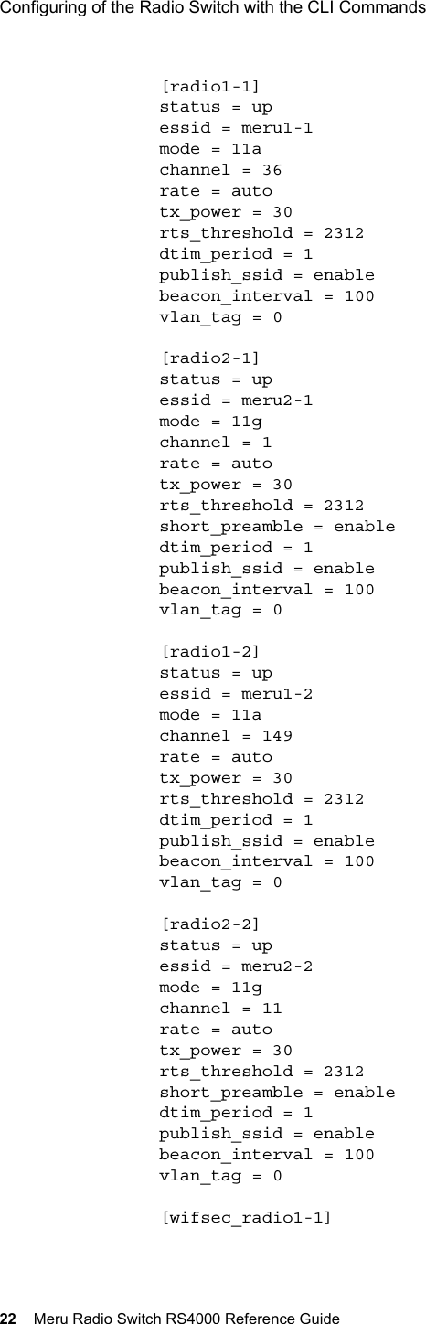 22 Meru Radio Switch RS4000 Reference GuideConfiguring of the Radio Switch with the CLI Commands [radio1-1]status = upessid = meru1-1mode = 11achannel = 36rate = autotx_power = 30rts_threshold = 2312dtim_period = 1publish_ssid = enablebeacon_interval = 100vlan_tag = 0[radio2-1]status = upessid = meru2-1mode = 11gchannel = 1rate = autotx_power = 30rts_threshold = 2312short_preamble = enabledtim_period = 1publish_ssid = enablebeacon_interval = 100vlan_tag = 0[radio1-2]status = upessid = meru1-2mode = 11achannel = 149rate = autotx_power = 30rts_threshold = 2312dtim_period = 1publish_ssid = enablebeacon_interval = 100vlan_tag = 0[radio2-2]status = upessid = meru2-2mode = 11gchannel = 11rate = autotx_power = 30rts_threshold = 2312short_preamble = enabledtim_period = 1publish_ssid = enablebeacon_interval = 100vlan_tag = 0[wifsec_radio1-1]