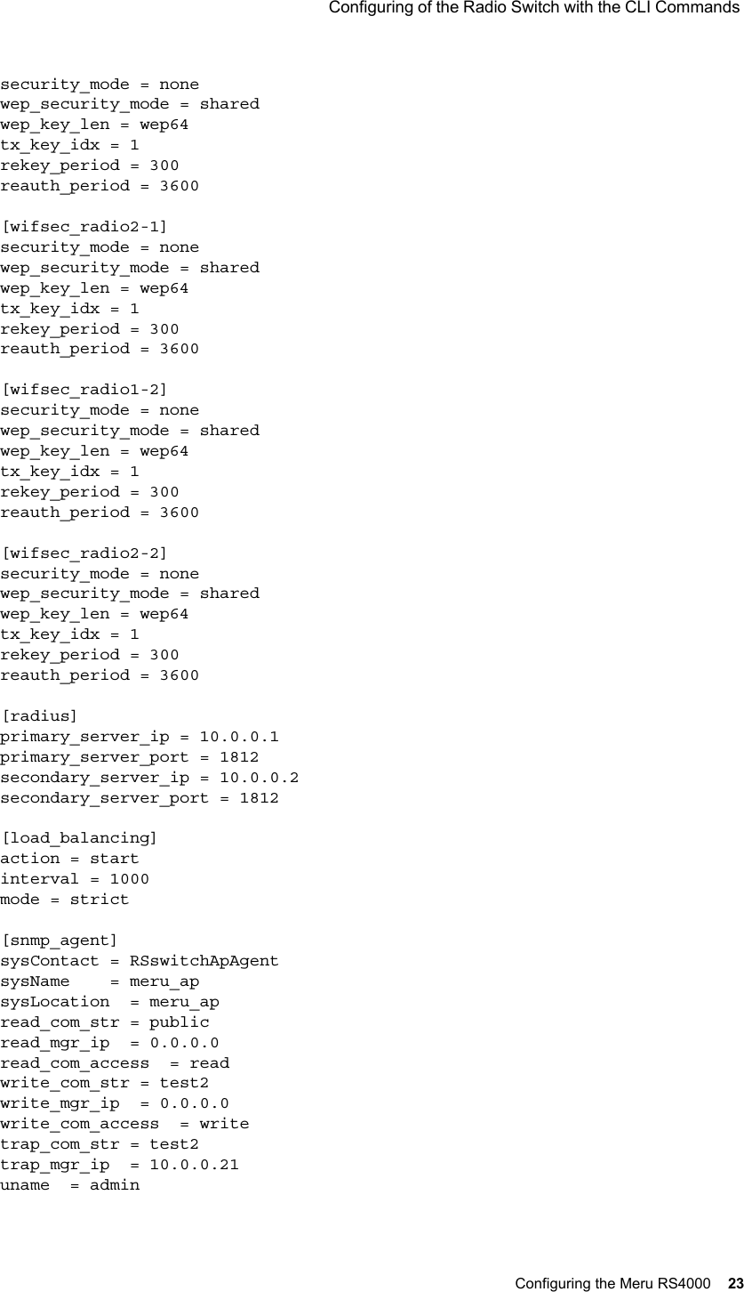  Configuring of the Radio Switch with the CLI Commands Configuring the Meru RS4000 23 security_mode = nonewep_security_mode = sharedwep_key_len = wep64tx_key_idx = 1rekey_period = 300reauth_period = 3600[wifsec_radio2-1]security_mode = nonewep_security_mode = sharedwep_key_len = wep64tx_key_idx = 1rekey_period = 300reauth_period = 3600[wifsec_radio1-2]security_mode = nonewep_security_mode = sharedwep_key_len = wep64tx_key_idx = 1rekey_period = 300reauth_period = 3600[wifsec_radio2-2]security_mode = nonewep_security_mode = sharedwep_key_len = wep64tx_key_idx = 1rekey_period = 300reauth_period = 3600[radius]primary_server_ip = 10.0.0.1primary_server_port = 1812secondary_server_ip = 10.0.0.2secondary_server_port = 1812[load_balancing]action = startinterval = 1000mode = strict[snmp_agent]sysContact = RSswitchApAgentsysName    = meru_apsysLocation  = meru_apread_com_str = publicread_mgr_ip  = 0.0.0.0read_com_access  = readwrite_com_str = test2write_mgr_ip  = 0.0.0.0write_com_access  = writetrap_com_str = test2trap_mgr_ip  = 10.0.0.21uname  = admin