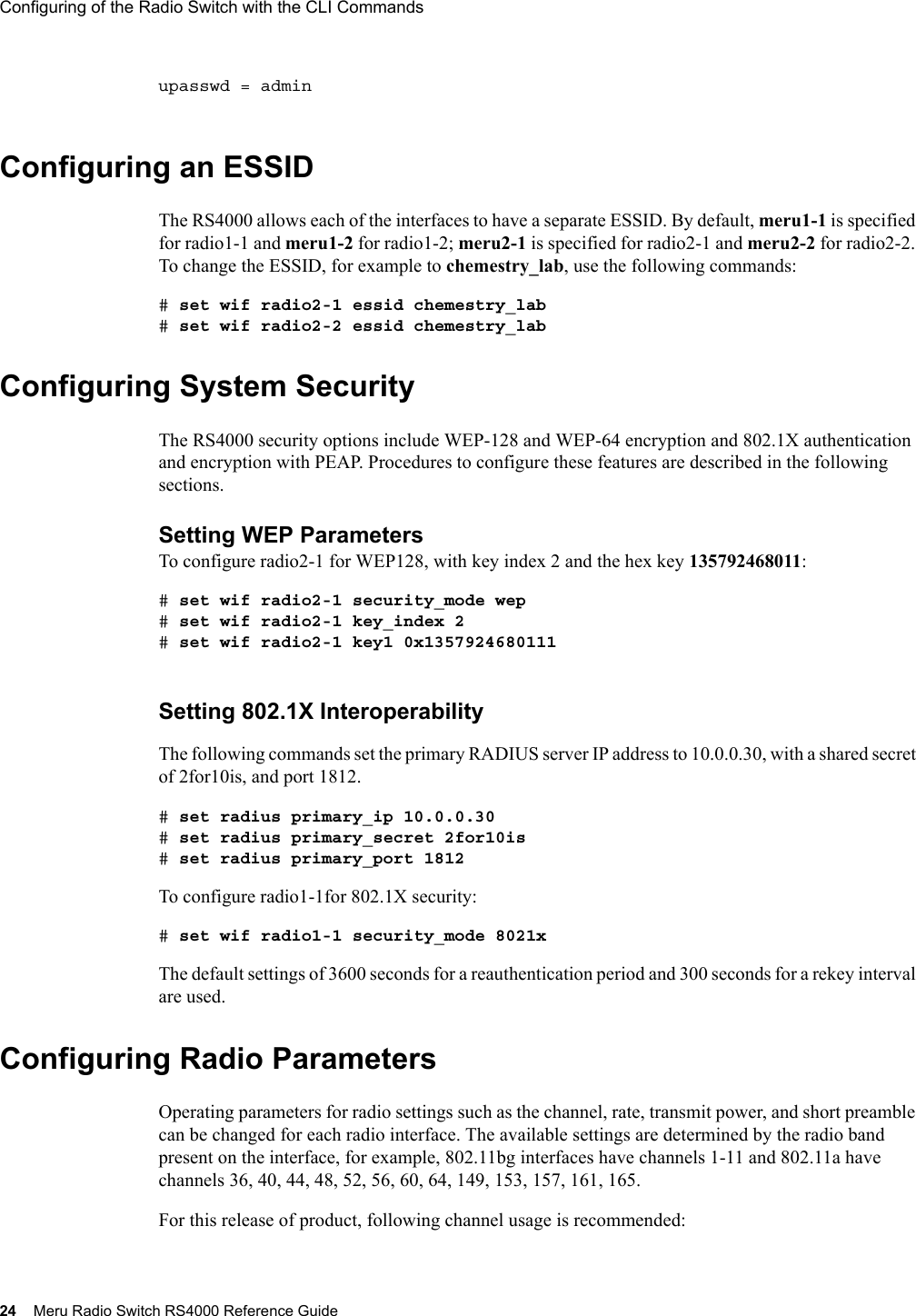 24 Meru Radio Switch RS4000 Reference GuideConfiguring of the Radio Switch with the CLI Commands upasswd = adminConfiguring an ESSIDThe RS4000 allows each of the interfaces to have a separate ESSID. By default, meru1-1 is specified for radio1-1 and meru1-2 for radio1-2; meru2-1 is specified for radio2-1 and meru2-2 for radio2-2. To change the ESSID, for example to chemestry_lab, use the following commands:# set wif radio2-1 essid chemestry_lab# set wif radio2-2 essid chemestry_labConfiguring System SecurityThe RS4000 security options include WEP-128 and WEP-64 encryption and 802.1X authentication and encryption with PEAP. Procedures to configure these features are described in the following sections.Setting WEP ParametersTo configure radio2-1 for WEP128, with key index 2 and the hex key 135792468011:# set wif radio2-1 security_mode wep# set wif radio2-1 key_index 2# set wif radio2-1 key1 0x1357924680111Setting 802.1X InteroperabilityThe following commands set the primary RADIUS server IP address to 10.0.0.30, with a shared secret of 2for10is, and port 1812. # set radius primary_ip 10.0.0.30# set radius primary_secret 2for10is# set radius primary_port 1812To configure radio1-1for 802.1X security:# set wif radio1-1 security_mode 8021xThe default settings of 3600 seconds for a reauthentication period and 300 seconds for a rekey interval are used.Configuring Radio ParametersOperating parameters for radio settings such as the channel, rate, transmit power, and short preamble can be changed for each radio interface. The available settings are determined by the radio band present on the interface, for example, 802.11bg interfaces have channels 1-11 and 802.11a have channels 36, 40, 44, 48, 52, 56, 60, 64, 149, 153, 157, 161, 165.For this release of product, following channel usage is recommended: