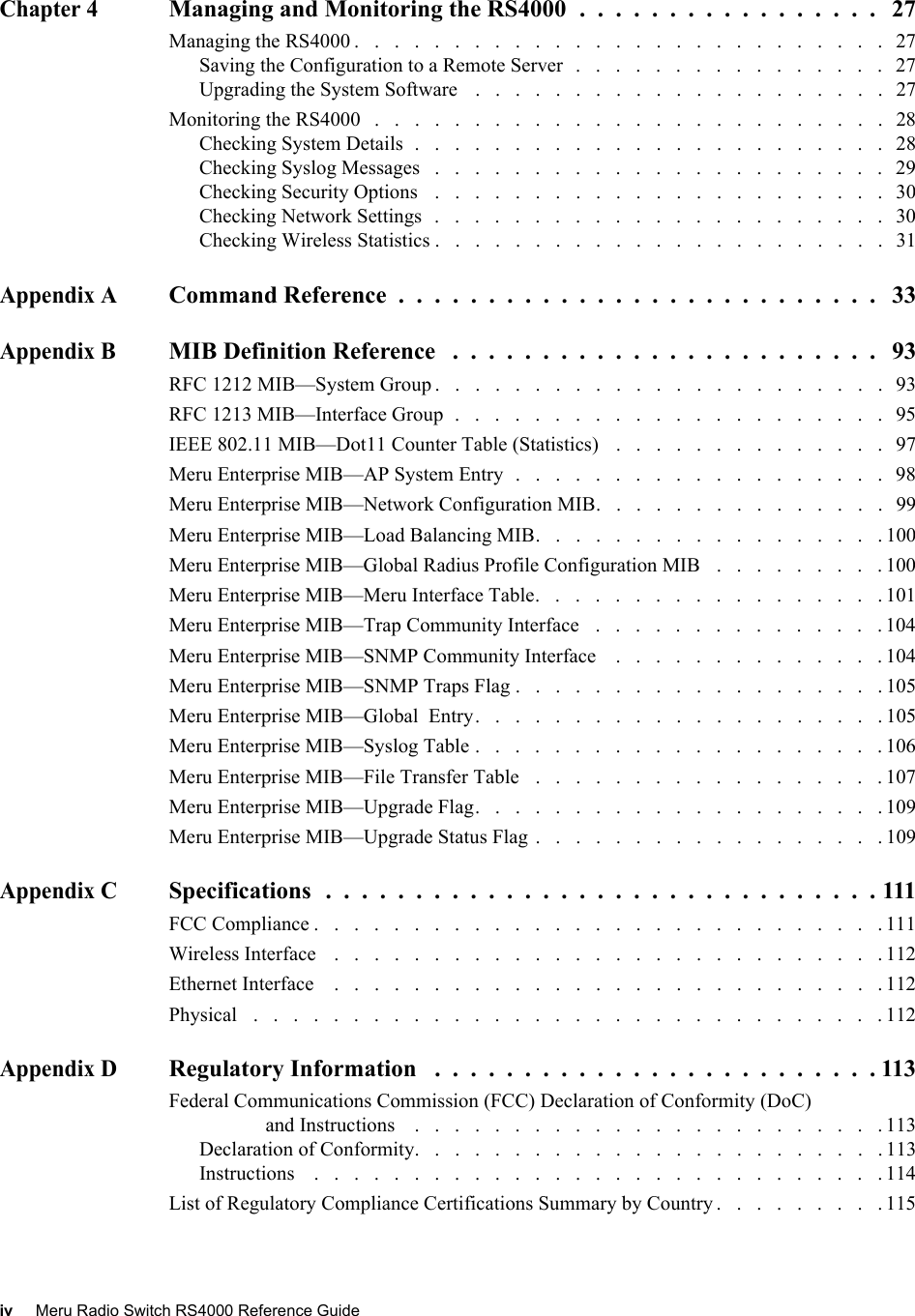 iv Meru Radio Switch RS4000 Reference Guide Chapter 4Managing and Monitoring the RS4000  .  .  .  .  .  .  .  .  .  .  .  .  .  .  .  .  .   27Managing the RS4000 .   .   .   .   .   .   .   .   .   .   .   .   .   .   .   .   .   .   .   .   .   .   .   .   .   .   .   27Saving the Configuration to a Remote Server   .   .   .   .   .   .   .   .   .   .   .   .   .   .   .   .   27Upgrading the System Software    .   .   .   .   .   .   .   .   .   .   .   .   .   .   .   .   .   .   .   .   .   27Monitoring the RS4000   .   .   .   .   .   .   .   .   .   .   .   .   .   .   .   .   .   .   .   .   .   .   .   .   .   .   28Checking System Details  .   .   .   .   .   .   .   .   .   .   .   .   .   .   .   .   .   .   .   .   .   .   .   .   28Checking Syslog Messages   .   .   .   .   .   .   .   .   .   .   .   .   .   .   .   .   .   .   .   .   .   .   .   29Checking Security Options   .   .   .   .   .   .   .   .   .   .   .   .   .   .   .   .   .   .   .   .   .   .   .   30Checking Network Settings   .   .   .   .   .   .   .   .   .   .   .   .   .   .   .   .   .   .   .   .   .   .   .   30Checking Wireless Statistics .   .   .   .   .   .   .   .   .   .   .   .   .   .   .   .   .   .   .   .   .   .   .   31Appendix ACommand Reference  .  .  .  .  .  .  .  .  .  .  .  .  .  .  .  .  .  .  .  .  .  .  .  .  .  .  .   33Appendix BMIB Definition Reference   .  .  .  .  .  .  .  .  .  .  .  .  .  .  .  .  .  .  .  .  .  .  .  .   93RFC 1212 MIB—System Group .   .   .   .   .   .   .   .   .   .   .   .   .   .   .   .   .   .   .   .   .   .   .   93RFC 1213 MIB—Interface Group  .   .   .   .   .   .   .   .   .   .   .   .   .   .   .   .   .   .   .   .   .   .   95IEEE 802.11 MIB—Dot11 Counter Table (Statistics)   .   .   .   .   .   .   .   .   .   .   .   .   .   .   97Meru Enterprise MIB—AP System Entry  .   .   .   .   .   .   .   .   .   .   .   .   .   .   .   .   .   .   .   98Meru Enterprise MIB—Network Configuration MIB.   .   .   .   .   .   .   .   .   .   .   .   .   .   .   99Meru Enterprise MIB—Load Balancing MIB.   .   .   .   .   .   .   .   .   .   .   .   .   .   .   .   .   . 100Meru Enterprise MIB—Global Radius Profile Configuration MIB   .   .   .   .   .   .   .   .   . 100Meru Enterprise MIB—Meru Interface Table.   .   .   .   .   .   .   .   .   .   .   .   .   .   .   .   .   . 101Meru Enterprise MIB—Trap Community Interface   .   .   .   .   .   .   .   .   .   .   .   .   .   .   . 104Meru Enterprise MIB—SNMP Community Interface    .   .   .   .   .   .   .   .   .   .   .   .   .   . 104Meru Enterprise MIB—SNMP Traps Flag .   .   .   .   .   .   .   .   .   .   .   .   .   .   .   .   .   .   . 105Meru Enterprise MIB—Global  Entry.   .   .   .   .   .   .   .   .   .   .   .   .   .   .   .   .   .   .   .   . 105Meru Enterprise MIB—Syslog Table .   .   .   .   .   .   .   .   .   .   .   .   .   .   .   .   .   .   .   .   . 106Meru Enterprise MIB—File Transfer Table   .   .   .   .   .   .   .   .   .   .   .   .   .   .   .   .   .   . 107Meru Enterprise MIB—Upgrade Flag.   .   .   .   .   .   .   .   .   .   .   .   .   .   .   .   .   .   .   .   . 109Meru Enterprise MIB—Upgrade Status Flag .   .   .   .   .   .   .   .   .   .   .   .   .   .   .   .   .   . 109Appendix CSpecifications  .  .  .  .  .  .  .  .  .  .  .  .  .  .  .  .  .  .  .  .  .  .  .  .  .  .  .  .  .  .  . 111FCC Compliance .   .   .   .   .   .   .   .   .   .   .   .   .   .   .   .   .   .   .   .   .   .   .   .   .   .   .   .   . 111Wireless Interface    .   .   .   .   .   .   .   .   .   .   .   .   .   .   .   .   .   .   .   .   .   .   .   .   .   .   .   . 112Ethernet Interface    .   .   .   .   .   .   .   .   .   .   .   .   .   .   .   .   .   .   .   .   .   .   .   .   .   .   .   . 112Physical   .   .   .   .   .   .   .   .   .   .   .   .   .   .   .   .   .   .   .   .   .   .   .   .   .   .   .   .   .   .   .   . 112Appendix DRegulatory Information   .  .  .  .  .  .  .  .  .  .  .  .  .  .  .  .  .  .  .  .  .  .  .  .  . 113Federal Communications Commission (FCC) Declaration of Conformity (DoC) and Instructions    .   .   .   .   .   .   .   .   .   .   .   .   .   .   .   .   .   .   .   .   .   .   .   . 113Declaration of Conformity.   .   .   .   .   .   .   .   .   .   .   .   .   .   .   .   .   .   .   .   .   .   .   . 113Instructions    .   .   .   .   .   .   .   .   .   .   .   .   .   .   .   .   .   .   .   .   .   .   .   .   .   .   .   .   . 114List of Regulatory Compliance Certifications Summary by Country .   .   .   .   .   .   .   .   . 115