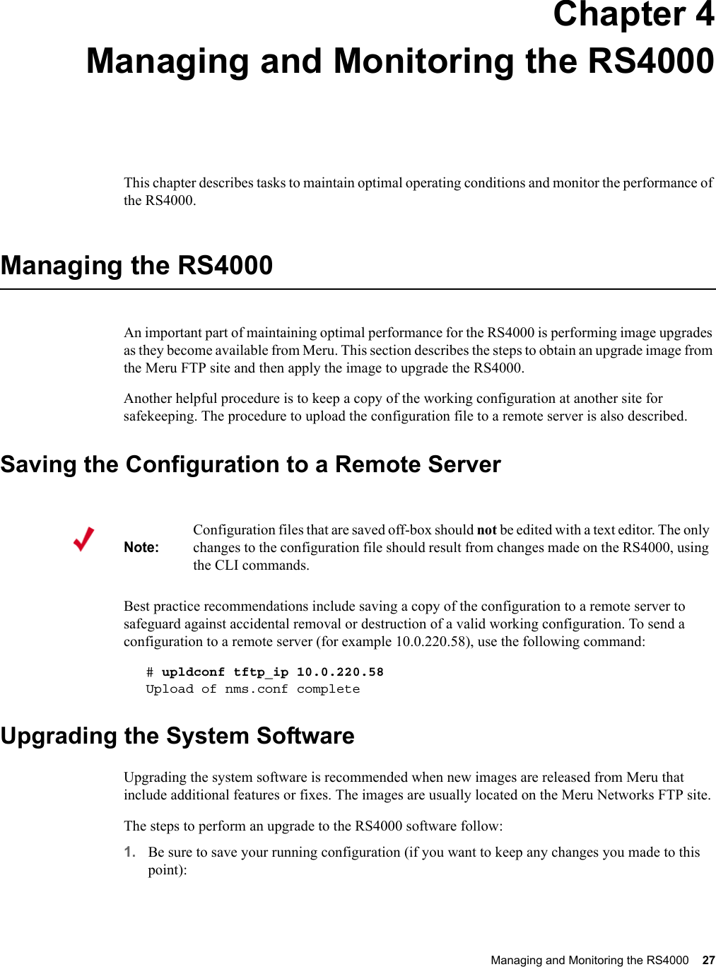 Managing and Monitoring the RS4000 27 Chapter 4Managing and Monitoring the RS4000This chapter describes tasks to maintain optimal operating conditions and monitor the performance of the RS4000.Managing the RS4000An important part of maintaining optimal performance for the RS4000 is performing image upgrades as they become available from Meru. This section describes the steps to obtain an upgrade image from the Meru FTP site and then apply the image to upgrade the RS4000.Another helpful procedure is to keep a copy of the working configuration at another site for safekeeping. The procedure to upload the configuration file to a remote server is also described.Saving the Configuration to a Remote ServerBest practice recommendations include saving a copy of the configuration to a remote server to safeguard against accidental removal or destruction of a valid working configuration. To send a configuration to a remote server (for example 10.0.220.58), use the following command:# upldconf tftp_ip 10.0.220.58Upload of nms.conf completeUpgrading the System SoftwareUpgrading the system software is recommended when new images are released from Meru that include additional features or fixes. The images are usually located on the Meru Networks FTP site. The steps to perform an upgrade to the RS4000 software follow: 1. Be sure to save your running configuration (if you want to keep any changes you made to this point):Note:Configuration files that are saved off-box should not be edited with a text editor. The only changes to the configuration file should result from changes made on the RS4000, using the CLI commands. 