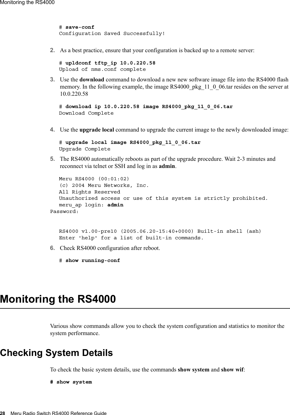 28 Meru Radio Switch RS4000 Reference GuideMonitoring the RS4000 # save-confConfiguration Saved Successfully!2. As a best practice, ensure that your configuration is backed up to a remote server:# upldconf tftp_ip 10.0.220.58Upload of nms.conf complete3. Use the download command to download a new new software image file into the RS4000 flash memory. In the following example, the image RS4000_pkg_11_0_06.tar resides on the server at 10.0.220.58# download ip 10.0.220.58 image RS4000_pkg_11_0_06.tarDownload Complete4. Use the upgrade local command to upgrade the current image to the newly downloaded image:# upgrade local image RS4000_pkg_11_0_06.tarUpgrade Complete5. The RS4000 automatically reboots as part of the upgrade procedure. Wait 2-3 minutes and reconnect via telnet or SSH and log in as admin.Meru RS4000 (00:01:02)(c) 2004 Meru Networks, Inc.All Rights ReservedUnauthorized access or use of this system is strictly prohibited.meru_ap login: adminPassword: RS4000 v1.00-pre10 (2005.06.20-15:40+0000) Built-in shell (ash)Enter &apos;help&apos; for a list of built-in commands.6. Check RS4000 configuration after reboot.# show running-conf  Monitoring the RS4000Various show commands allow you to check the system configuration and statistics to monitor the system performance.Checking System DetailsTo check the basic system details, use the commands show system and show wif:# show system