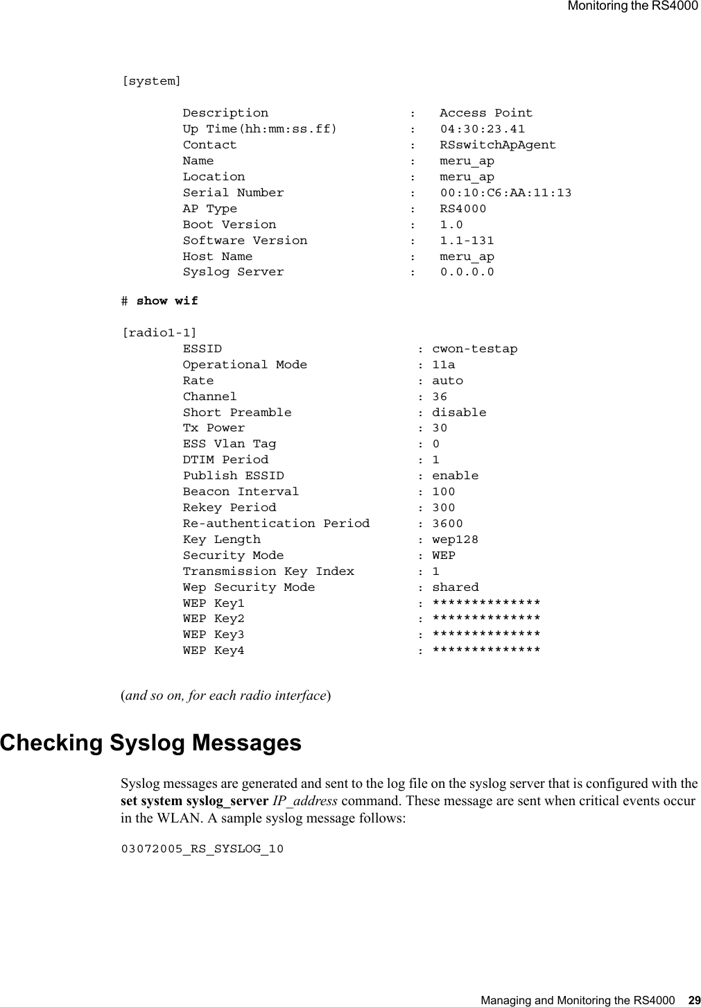  Monitoring the RS4000 Managing and Monitoring the RS4000 29 [system]        Description                  :   Access Point        Up Time(hh:mm:ss.ff)         :   04:30:23.41        Contact                      :   RSswitchApAgent        Name                         :   meru_ap        Location                     :   meru_ap        Serial Number                :   00:10:C6:AA:11:13        AP Type                      :   RS4000        Boot Version                 :   1.0        Software Version             :   1.1-131        Host Name                    :   meru_ap        Syslog Server                :   0.0.0.0# show wif [radio1-1]        ESSID                         : cwon-testap        Operational Mode              : 11a        Rate                          : auto        Channel                       : 36        Short Preamble                : disable        Tx Power                      : 30        ESS Vlan Tag                  : 0        DTIM Period                   : 1        Publish ESSID                 : enable        Beacon Interval               : 100        Rekey Period                  : 300        Re-authentication Period      : 3600        Key Length                    : wep128        Security Mode                 : WEP        Transmission Key Index        : 1        Wep Security Mode             : shared        WEP Key1                      : **************        WEP Key2                      : **************        WEP Key3                      : **************        WEP Key4                      : **************(and so on, for each radio interface)Checking Syslog MessagesSyslog messages are generated and sent to the log file on the syslog server that is configured with the set system syslog_server IP_address command. These message are sent when critical events occur in the WLAN. A sample syslog message follows:03072005_RS_SYSLOG_10