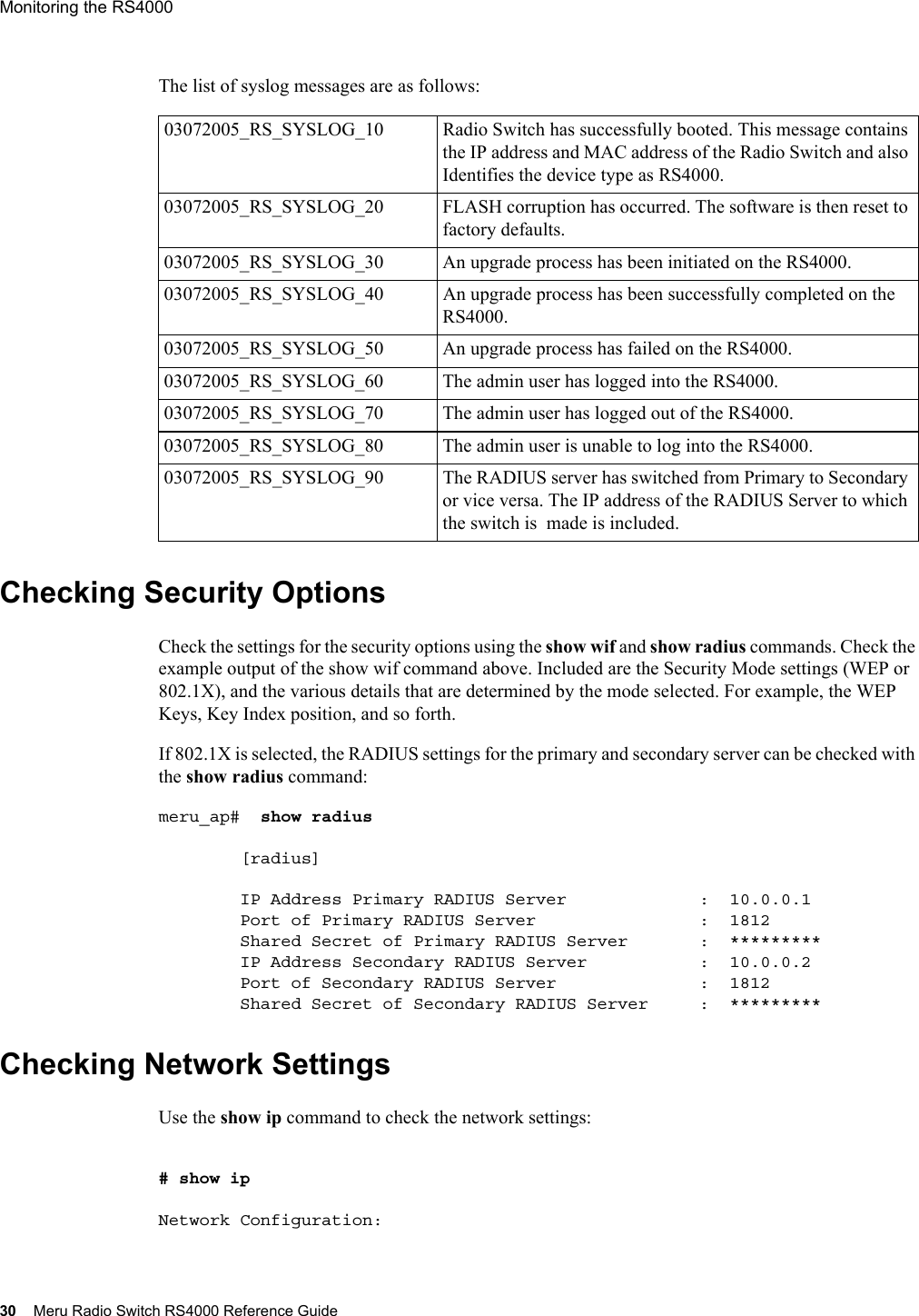 30 Meru Radio Switch RS4000 Reference GuideMonitoring the RS4000 The list of syslog messages are as follows:Checking Security OptionsCheck the settings for the security options using the show wif and show radius commands. Check the example output of the show wif command above. Included are the Security Mode settings (WEP or 802.1X), and the various details that are determined by the mode selected. For example, the WEP Keys, Key Index position, and so forth.If 802.1X is selected, the RADIUS settings for the primary and secondary server can be checked with the show radius command:meru_ap#  show radius         [radius]        IP Address Primary RADIUS Server             :  10.0.0.1        Port of Primary RADIUS Server                :  1812        Shared Secret of Primary RADIUS Server       :  *********        IP Address Secondary RADIUS Server           :  10.0.0.2        Port of Secondary RADIUS Server              :  1812        Shared Secret of Secondary RADIUS Server     :  *********Checking Network SettingsUse the show ip command to check the network settings:# show ip Network Configuration:03072005_RS_SYSLOG_10 Radio Switch has successfully booted. This message contains the IP address and MAC address of the Radio Switch and also Identifies the device type as RS4000.03072005_RS_SYSLOG_20 FLASH corruption has occurred. The software is then reset to factory defaults.03072005_RS_SYSLOG_30 An upgrade process has been initiated on the RS4000.03072005_RS_SYSLOG_40 An upgrade process has been successfully completed on the RS4000.03072005_RS_SYSLOG_50 An upgrade process has failed on the RS4000. 03072005_RS_SYSLOG_60 The admin user has logged into the RS4000.03072005_RS_SYSLOG_70 The admin user has logged out of the RS4000.03072005_RS_SYSLOG_80 The admin user is unable to log into the RS4000.03072005_RS_SYSLOG_90 The RADIUS server has switched from Primary to Secondary or vice versa. The IP address of the RADIUS Server to which the switch is  made is included.