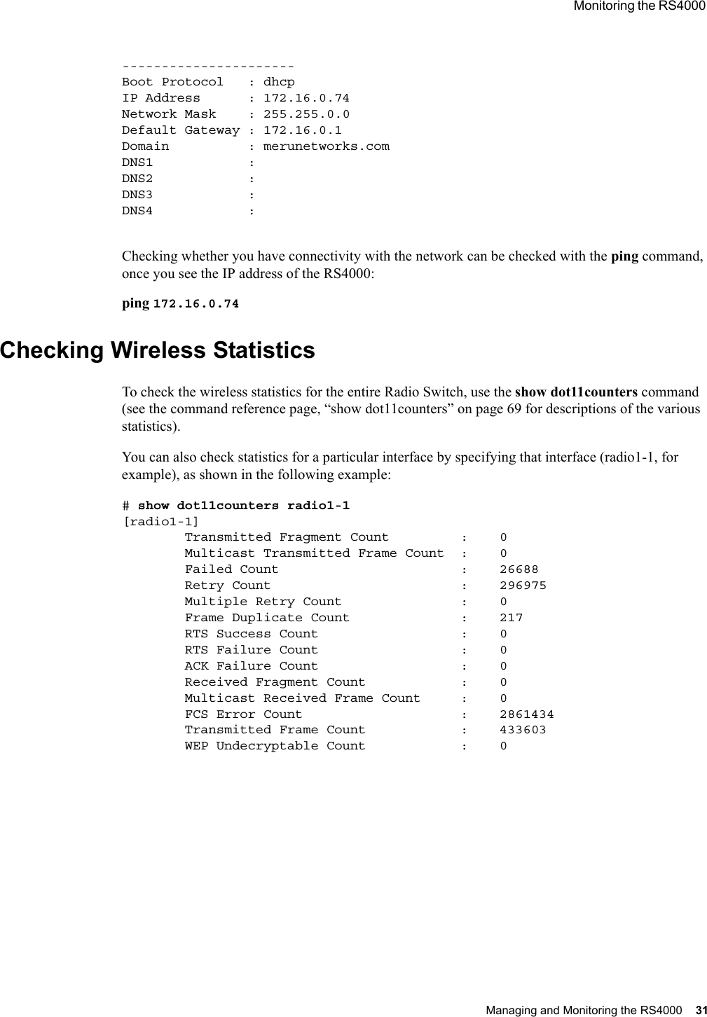  Monitoring the RS4000 Managing and Monitoring the RS4000 31 ----------------------Boot Protocol   : dhcpIP Address      : 172.16.0.74Network Mask    : 255.255.0.0Default Gateway : 172.16.0.1Domain          : merunetworks.comDNS1            :DNS2            :DNS3            :DNS4            :Checking whether you have connectivity with the network can be checked with the ping command, once you see the IP address of the RS4000:ping 172.16.0.74Checking Wireless StatisticsTo check the wireless statistics for the entire Radio Switch, use the show dot11counters command (see the command reference page, “show dot11counters” on page 69 for descriptions of the various statistics).You can also check statistics for a particular interface by specifying that interface (radio1-1, for example), as shown in the following example:# show dot11counters radio1-1[radio1-1]        Transmitted Fragment Count         :    0        Multicast Transmitted Frame Count  :    0        Failed Count                       :    26688        Retry Count                        :    296975        Multiple Retry Count               :    0        Frame Duplicate Count              :    217        RTS Success Count                  :    0        RTS Failure Count                  :    0        ACK Failure Count                  :    0        Received Fragment Count            :    0        Multicast Received Frame Count     :    0        FCS Error Count                    :    2861434        Transmitted Frame Count            :    433603        WEP Undecryptable Count            :    0