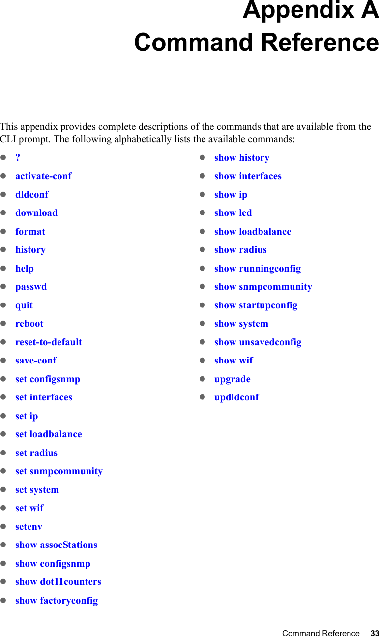 Command Reference 33 Appendix ACommand ReferenceThis appendix provides complete descriptions of the commands that are available from the CLI prompt. The following alphabetically lists the available commands:z?zactivate-confzdldconfzdownloadzformatzhistoryzhelpzpasswdzquitzrebootzreset-to-defaultzsave-confzset configsnmpzset interfaceszset ipzset loadbalancezset radiuszset snmpcommunityzset systemzset wifzsetenvzshow assocStationszshow configsnmpzshow dot11counterszshow factoryconfigzshow historyzshow interfaceszshow ipzshow ledzshow loadbalancezshow radius zshow runningconfigzshow snmpcommunityzshow startupconfigzshow systemzshow unsavedconfigzshow wifzupgradezupdldconf