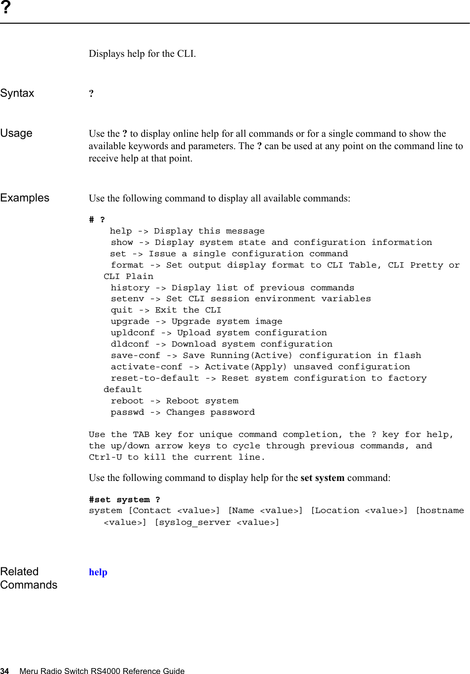 34 Meru Radio Switch RS4000 Reference Guide ?Displays help for the CLI.Syntax ?Usage Use the ? to display online help for all commands or for a single command to show the available keywords and parameters. The ? can be used at any point on the command line to receive help at that point. Examples Use the following command to display all available commands: # ? help -&gt; Display this message    show -&gt; Display system state and configuration information set -&gt; Issue a single configuration command     format -&gt; Set output display format to CLI Table, CLI Pretty or CLI Plain    history -&gt; Display list of previous commands    setenv -&gt; Set CLI session environment variables    quit -&gt; Exit the CLI    upgrade -&gt; Upgrade system image    upldconf -&gt; Upload system configuration    dldconf -&gt; Download system configuration    save-conf -&gt; Save Running(Active) configuration in flash    activate-conf -&gt; Activate(Apply) unsaved configuration    reset-to-default -&gt; Reset system configuration to factory default    reboot -&gt; Reboot system    passwd -&gt; Changes passwordUse the TAB key for unique command completion, the ? key for help,the up/down arrow keys to cycle through previous commands, andCtrl-U to kill the current line.Use the following command to display help for the set system command:#set system ?system [Contact &lt;value&gt;] [Name &lt;value&gt;] [Location &lt;value&gt;] [hostname &lt;value&gt;] [syslog_server &lt;value&gt;] Related Commandshelp