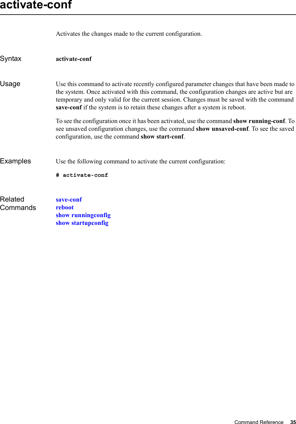 Command Reference 35   activate-confActivates the changes made to the current configuration.Syntax activate-conf Usage Use this command to activate recently configured parameter changes that have been made to the system. Once activated with this command, the configuration changes are active but are temporary and only valid for the current session. Changes must be saved with the command save-conf if the system is to retain these changes after a system is reboot.To see the configuration once it has been activated, use the command show running-conf. To see unsaved configuration changes, use the command show unsaved-conf. To see the saved configuration, use the command show start-conf.Examples Use the following command to activate the current configuration:# activate-confRelated Commandssave-confrebootshow runningconfigshow startupconfig