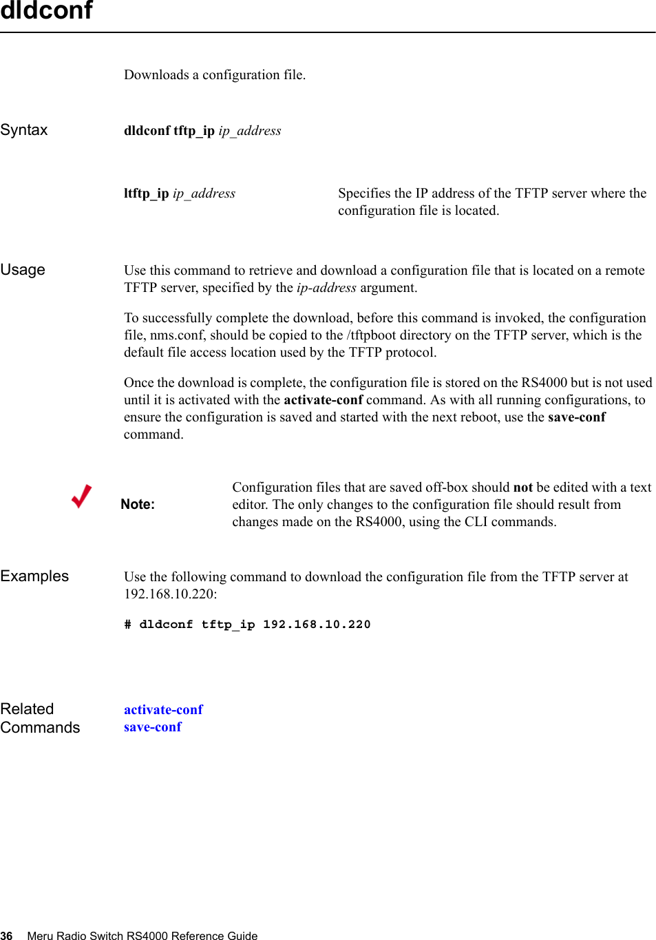 36 Meru Radio Switch RS4000 Reference Guide dldconfDownloads a configuration file.Syntax dldconf tftp_ip ip_addressUsage Use this command to retrieve and download a configuration file that is located on a remote TFTP server, specified by the ip-address argument.To successfully complete the download, before this command is invoked, the configuration file, nms.conf, should be copied to the /tftpboot directory on the TFTP server, which is the default file access location used by the TFTP protocol.Once the download is complete, the configuration file is stored on the RS4000 but is not used until it is activated with the activate-conf command. As with all running configurations, to ensure the configuration is saved and started with the next reboot, use the save-conf command.Examples Use the following command to download the configuration file from the TFTP server at 192.168.10.220:# dldconf tftp_ip 192.168.10.220Related Commandsactivate-confsave-confltftp_ip ip_address Specifies the IP address of the TFTP server where the configuration file is located. Note:Configuration files that are saved off-box should not be edited with a text editor. The only changes to the configuration file should result from changes made on the RS4000, using the CLI commands. 