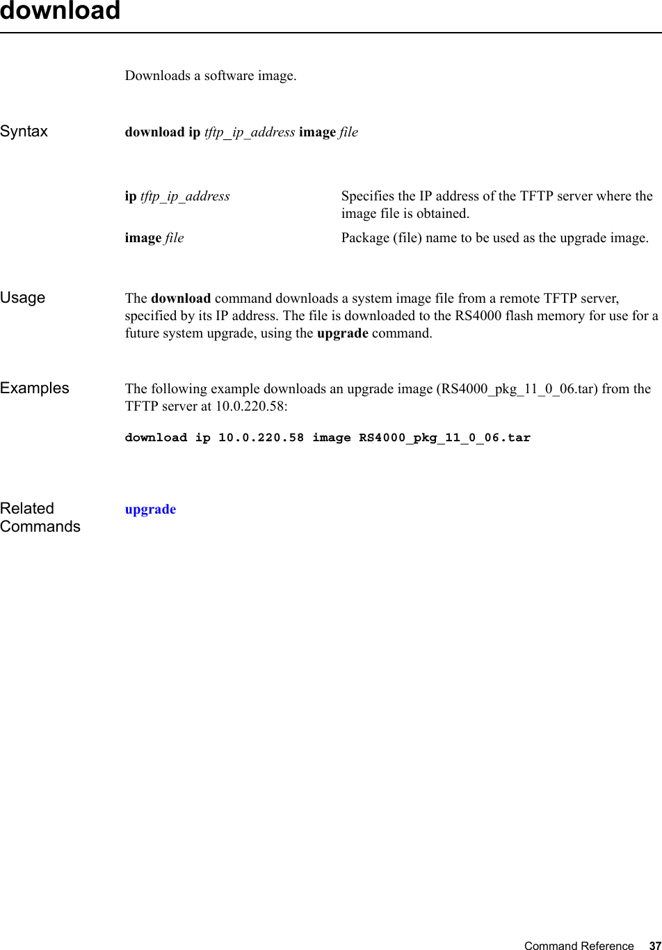 Command Reference 37   download Downloads a software image.Syntax download ip tftp_ip_address image fileUsage The download command downloads a system image file from a remote TFTP server, specified by its IP address. The file is downloaded to the RS4000 flash memory for use for a future system upgrade, using the upgrade command.Examples The following example downloads an upgrade image (RS4000_pkg_11_0_06.tar) from the TFTP server at 10.0.220.58:download ip 10.0.220.58 image RS4000_pkg_11_0_06.tarRelated Commandsupgradeip tftp_ip_address Specifies the IP address of the TFTP server where the image file is obtained. image file Package (file) name to be used as the upgrade image. 