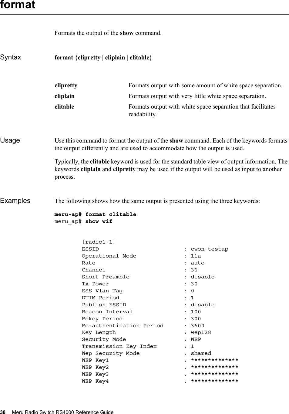38 Meru Radio Switch RS4000 Reference Guide formatFormats the output of the show command.Syntax format {clipretty | cliplain | clitable}Usage Use this command to format the output of the show command. Each of the keywords formats the output differently and are used to accommodate how the output is used.Typically, the clitable keyword is used for the standard table view of output information. The keywords cliplain and clipretty may be used if the output will be used as input to another process.Examples The following shows how the same output is presented using the three keywords:meru-ap# format clitablemeru_ap# show wif        [radio1-1]        ESSID                         : cwon-testap        Operational Mode              : 11a        Rate                          : auto        Channel                       : 36        Short Preamble                : disable        Tx Power                      : 30        ESS Vlan Tag                  : 0        DTIM Period                   : 1        Publish ESSID                 : disable        Beacon Interval               : 100        Rekey Period                  : 300        Re-authentication Period      : 3600        Key Length                    : wep128        Security Mode                 : WEP        Transmission Key Index        : 1        Wep Security Mode             : shared        WEP Key1                      : **************        WEP Key2                      : **************        WEP Key3                      : **************        WEP Key4                      : **************clipretty Formats output with some amount of white space separation. cliplain Formats output with very little white space separation. clitable Formats output with white space separation that facilitates readability. 