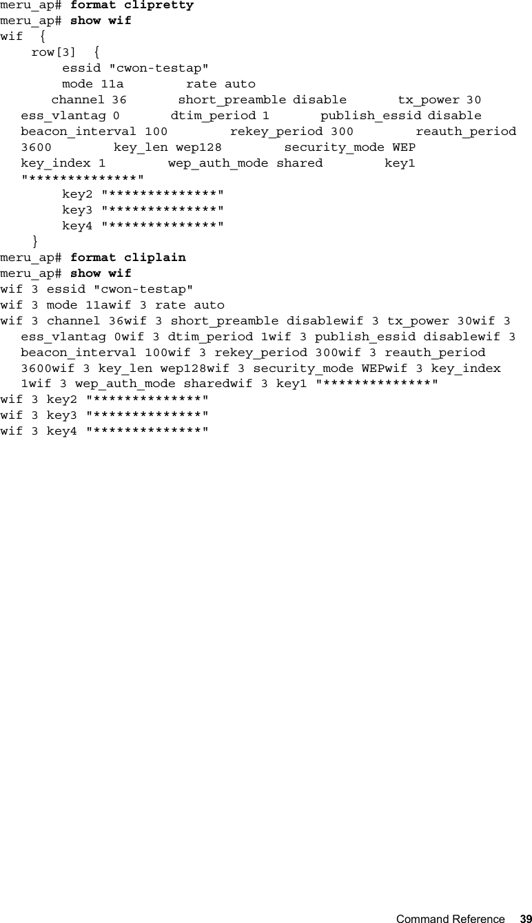 Command Reference 39   meru_ap# format cliprettymeru_ap# show wifwif  {    row[3]  {        essid &quot;cwon-testap&quot;        mode 11a        rate auto        channel 36        short_preamble disable        tx_power 30        ess_vlantag 0        dtim_period 1        publish_essid disable        beacon_interval 100        rekey_period 300        reauth_period 3600        key_len wep128        security_mode WEP        key_index 1        wep_auth_mode shared        key1 &quot;**************&quot;        key2 &quot;**************&quot;        key3 &quot;**************&quot;        key4 &quot;**************&quot;    }meru_ap# format cliplainmeru_ap# show wifwif 3 essid &quot;cwon-testap&quot;wif 3 mode 11awif 3 rate autowif 3 channel 36wif 3 short_preamble disablewif 3 tx_power 30wif 3 ess_vlantag 0wif 3 dtim_period 1wif 3 publish_essid disablewif 3 beacon_interval 100wif 3 rekey_period 300wif 3 reauth_period 3600wif 3 key_len wep128wif 3 security_mode WEPwif 3 key_index 1wif 3 wep_auth_mode sharedwif 3 key1 &quot;**************&quot;wif 3 key2 &quot;**************&quot;wif 3 key3 &quot;**************&quot;wif 3 key4 &quot;**************&quot;