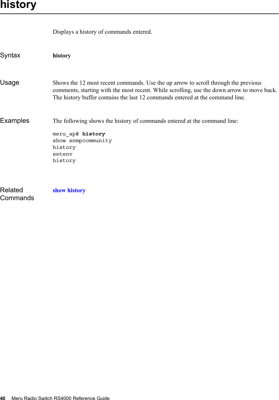 40 Meru Radio Switch RS4000 Reference Guide historyDisplays a history of commands entered.Syntax historyUsage Shows the 12 most recent commands. Use the up arrow to scroll through the previous comments, starting with the most recent. While scrolling, use the down arrow to move back. The history buffer contains the last 12 commands entered at the command line.Examples The following shows the history of commands entered at the command line:meru_ap# historyshow snmpcommunity  history setenvhistoryRelated Commandsshow history