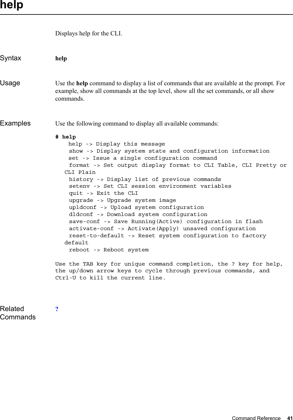 Command Reference 41   helpDisplays help for the CLI.Syntax helpUsage Use the help command to display a list of commands that are available at the prompt. For example, show all commands at the top level, show all the set commands, or all show commands. Examples Use the following command to display all available commands: # help help -&gt; Display this message    show -&gt; Display system state and configuration information set -&gt; Issue a single configuration command    format -&gt; Set output display format to CLI Table, CLI Pretty or CLI Plain    history -&gt; Display list of previous commands    setenv -&gt; Set CLI session environment variables    quit -&gt; Exit the CLI    upgrade -&gt; Upgrade system image    upldconf -&gt; Upload system configuration    dldconf -&gt; Download system configuration    save-conf -&gt; Save Running(Active) configuration in flash    activate-conf -&gt; Activate(Apply) unsaved configuration    reset-to-default -&gt; Reset system configuration to factory default    reboot -&gt; Reboot systemUse the TAB key for unique command completion, the ? key for help,the up/down arrow keys to cycle through previous commands, andCtrl-U to kill the current line.Related Commands?