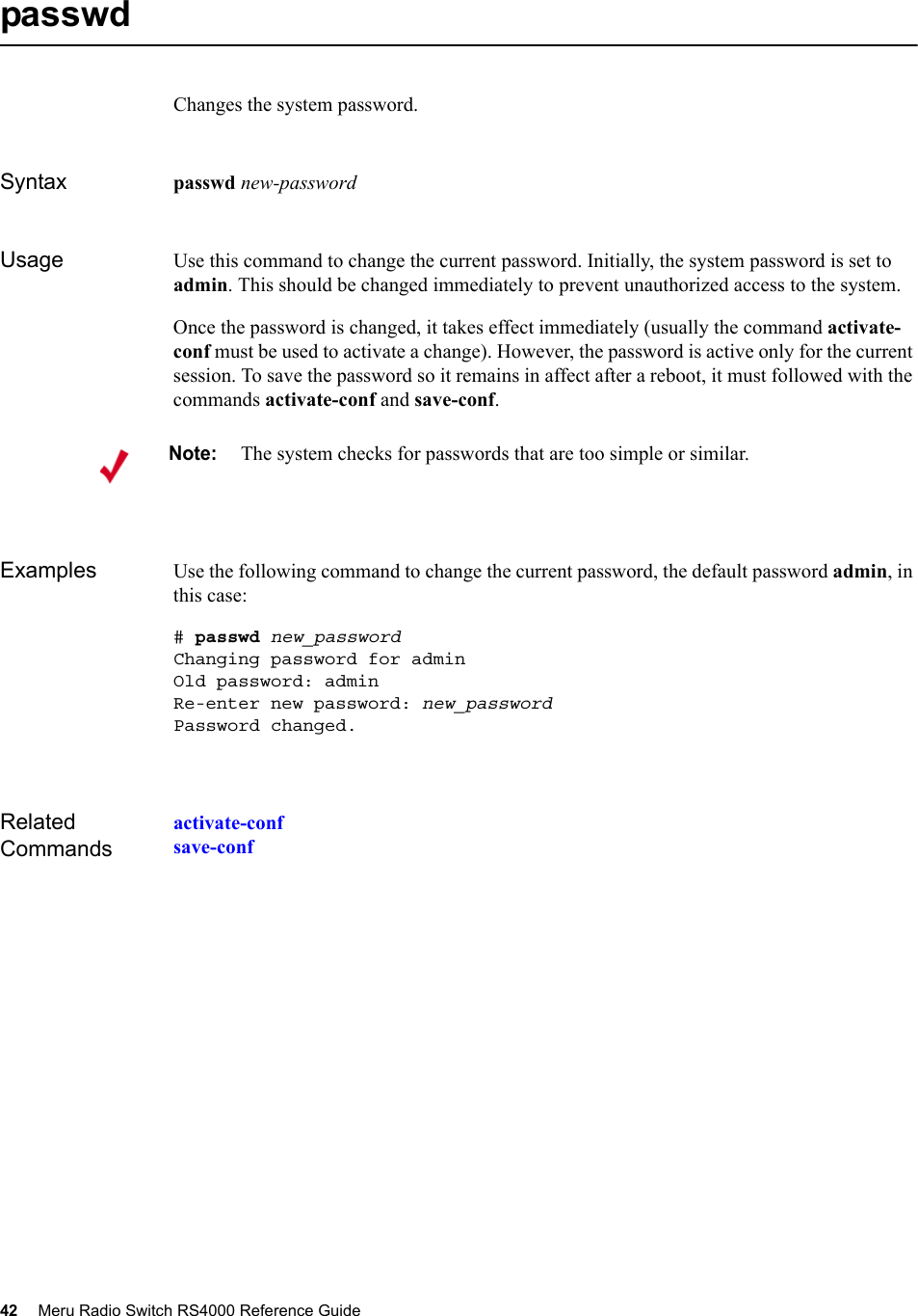 42 Meru Radio Switch RS4000 Reference Guide passwdChanges the system password.Syntax passwd new-passwordUsage Use this command to change the current password. Initially, the system password is set to admin. This should be changed immediately to prevent unauthorized access to the system.Once the password is changed, it takes effect immediately (usually the command activate-conf must be used to activate a change). However, the password is active only for the current session. To save the password so it remains in affect after a reboot, it must followed with the commands activate-conf and save-conf.Examples Use the following command to change the current password, the default password admin, in this case:# passwd new_passwordChanging password for adminOld password: adminRe-enter new password: new_passwordPassword changed.Related Commandsactivate-confsave-confNote:The system checks for passwords that are too simple or similar.