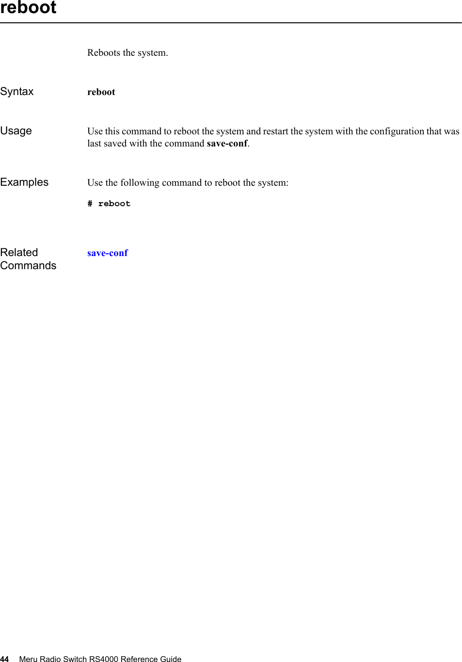 44 Meru Radio Switch RS4000 Reference Guide rebootReboots the system.Syntax reboot Usage Use this command to reboot the system and restart the system with the configuration that was last saved with the command save-conf.Examples Use the following command to reboot the system:# rebootRelated Commandssave-conf