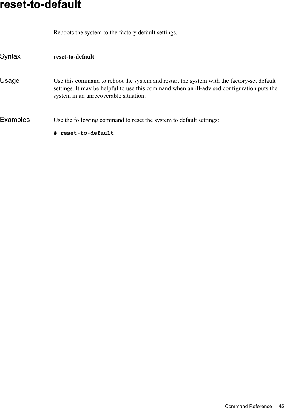 Command Reference 45   reset-to-defaultReboots the system to the factory default settings.Syntax reset-to-defaultUsage Use this command to reboot the system and restart the system with the factory-set default settings. It may be helpful to use this command when an ill-advised configuration puts the system in an unrecoverable situation.Examples Use the following command to reset the system to default settings:# reset-to-default