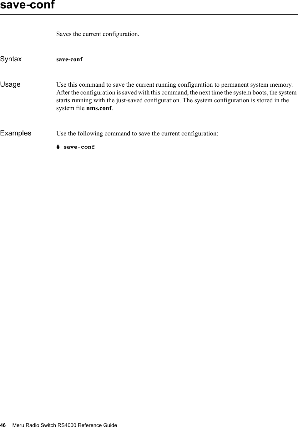 46 Meru Radio Switch RS4000 Reference Guide save-confSaves the current configuration.Syntax save-conf Usage Use this command to save the current running configuration to permanent system memory. After the configuration is saved with this command, the next time the system boots, the system starts running with the just-saved configuration. The system configuration is stored in the system file nms.conf.Examples Use the following command to save the current configuration:# save-conf