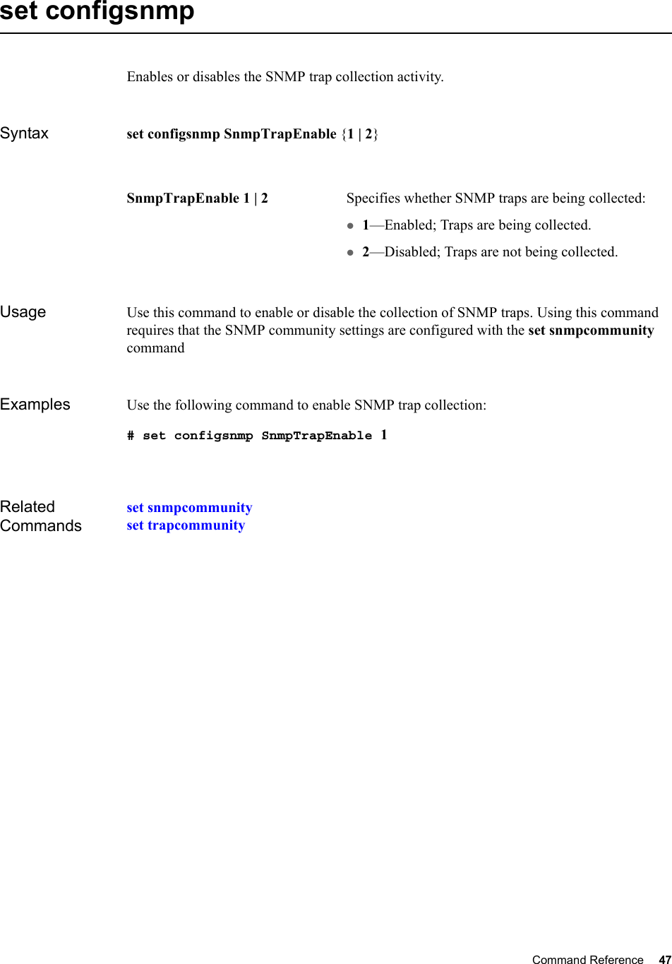 Command Reference 47   set configsnmpEnables or disables the SNMP trap collection activity.Syntax set configsnmp SnmpTrapEnable {1 | 2}Usage Use this command to enable or disable the collection of SNMP traps. Using this command requires that the SNMP community settings are configured with the set snmpcommunity commandExamples Use the following command to enable SNMP trap collection:# set configsnmp SnmpTrapEnable 1Related Commandsset snmpcommunityset trapcommunitySnmpTrapEnable 1 | 2 Specifies whether SNMP traps are being collected:z1—Enabled; Traps are being collected.z2—Disabled; Traps are not being collected.