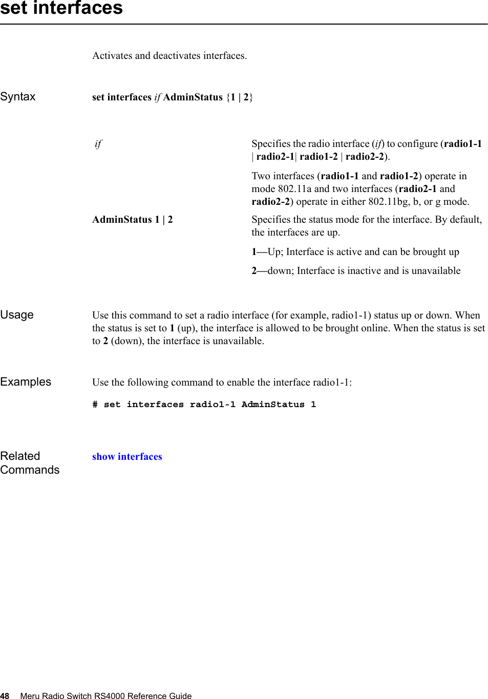 48 Meru Radio Switch RS4000 Reference Guide set interfacesActivates and deactivates interfaces.Syntax set interfaces if AdminStatus {1 | 2}Usage Use this command to set a radio interface (for example, radio1-1) status up or down. When the status is set to 1 (up), the interface is allowed to be brought online. When the status is set to 2 (down), the interface is unavailable.Examples Use the following command to enable the interface radio1-1:# set interfaces radio1-1 AdminStatus 1Related Commandsshow interfaces if Specifies the radio interface (if) to configure (radio1-1 | radio2-1| radio1-2 | radio2-2).Two interfaces (radio1-1 and radio1-2) operate in mode 802.11a and two interfaces (radio2-1 and radio2-2) operate in either 802.11bg, b, or g mode.AdminStatus 1 | 2 Specifies the status mode for the interface. By default, the interfaces are up.1—Up; Interface is active and can be brought up2—down; Interface is inactive and is unavailable