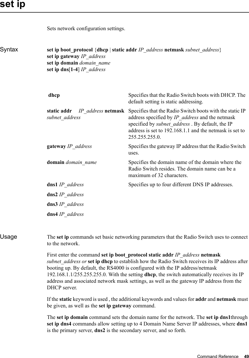 Command Reference 49   set ipSets network configuration settings.Syntax set ip boot_protocol {dhcp | static addr IP_address netmask subnet_address} set ip gateway IP_addressset ip domain domain_nameset ip dns[1-4] IP_addressUsage The set ip commands set basic networking parameters that the Radio Switch uses to connect to the network. First enter the command set ip boot_protocol static addr IP_address netmask subnet_address or set ip dhcp to establish how the Radio Switch receives its IP address after booting up. By default, the RS4000 is configured with the IP address/netmask 192.168.1.1/255.255.255.0. With the setting dhcp, the switch automatically receives its IP address and associated network mask settings, as well as the gateway IP address from the DHCP server. If the static keyword is used , the additional keywords and values for addr and netmask must be given, as well as the set ip gateway command. The set ip domain command sets the domain name for the network. The set ip dns1through set ip dns4 commands allow setting up to 4 Domain Name Server IP addresses, where dns1 is the primary server, dns2 is the secondary server, and so forth. dhcp  Specifies that the Radio Switch boots with DHCP. The default setting is static addressing. static addr     IP_address netmask subnet_addressSpecifies that the Radio Switch boots with the static IP address specified by IP_address and the netmask specified by subnet_address . By default, the IP address is set to 192.168.1.1 and the netmask is set to 255.255.255.0.gateway IP_address Specifies the gateway IP address that the Radio Switch uses.domain domain_name Specifies the domain name of the domain where the Radio Switch resides. The domain name can be a maximum of 32 characters.dns1 IP_addressdns2 IP_addressdns3 IP_addressdns4 IP_addressSpecifies up to four different DNS IP addresses. 