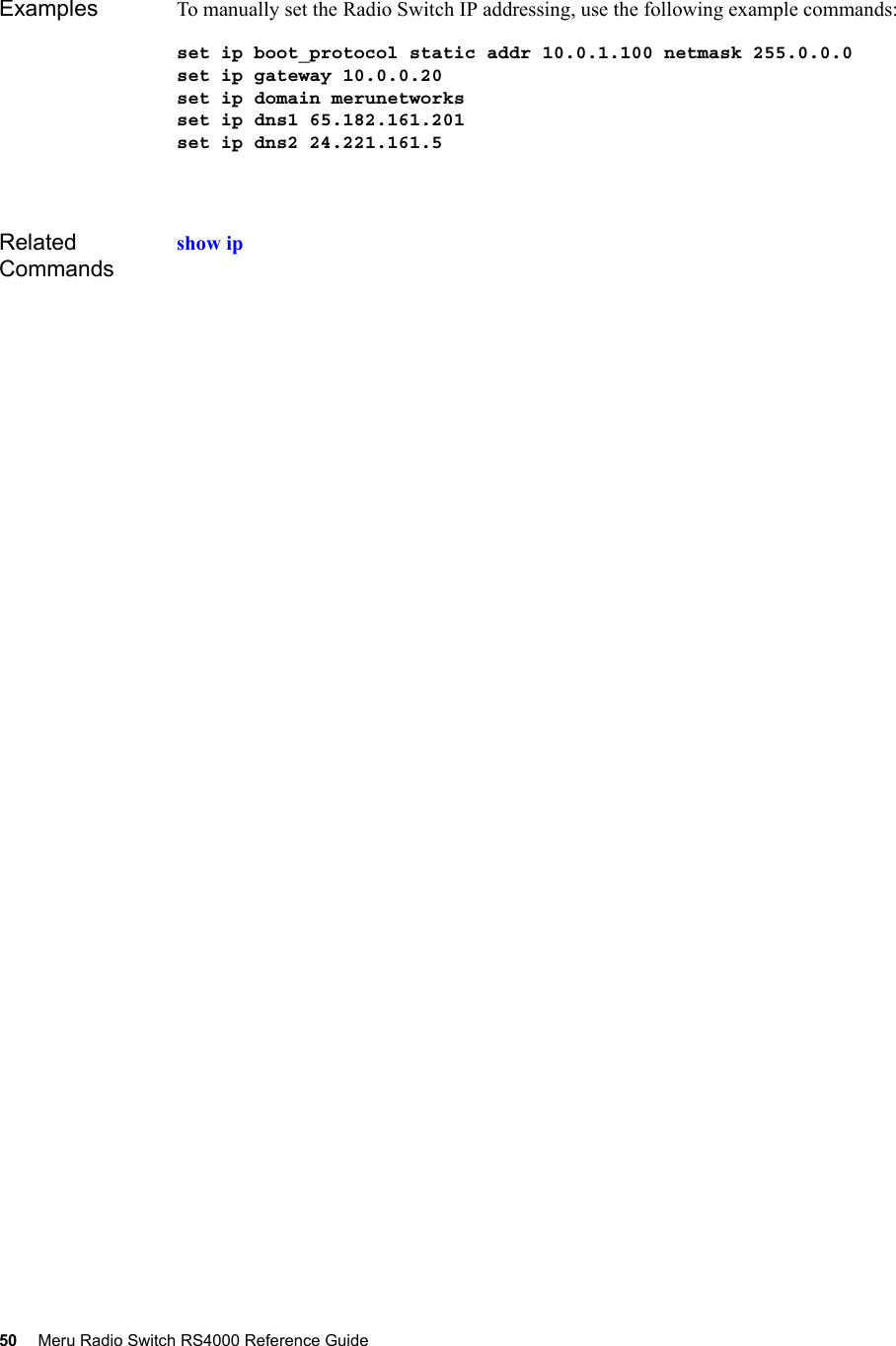 50 Meru Radio Switch RS4000 Reference Guide Examples To manually set the Radio Switch IP addressing, use the following example commands:set ip boot_protocol static addr 10.0.1.100 netmask 255.0.0.0set ip gateway 10.0.0.20set ip domain merunetworksset ip dns1 65.182.161.201set ip dns2 24.221.161.5Related Commandsshow ip