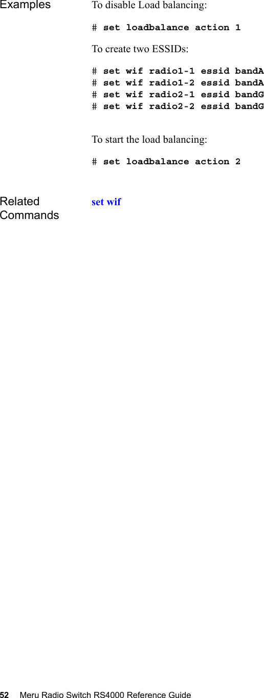 52 Meru Radio Switch RS4000 Reference Guide Examples To disable Load balancing:# set loadbalance action 1To create two ESSIDs:# set wif radio1-1 essid bandA# set wif radio1-2 essid bandA# set wif radio2-1 essid bandG# set wif radio2-2 essid bandGTo start the load balancing:# set loadbalance action 2Related Commandsset wif