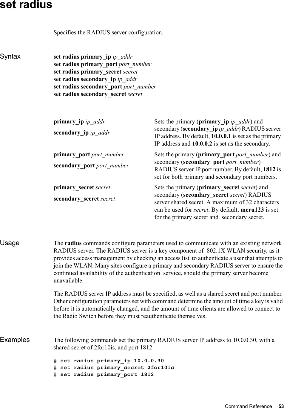 Command Reference 53   set radiusSpecifies the RADIUS server configuration.Syntax set radius primary_ip ip_addrset radius primary_port port_numberset radius primary_secret secretset radius secondary_ip ip_addrset radius secondary_port port_numberset radius secondary_secret secretUsage The radius commands configure parameters used to communicate with an existing network RADIUS server. The RADIUS server is a key component of  802.1X WLAN security, as it provides access management by checking an access list  to authenticate a user that attempts to join the WLAN. Many sites configure a primary and secondary RADIUS server to ensure the continued availability of the authentication  service, should the primary server become unavailable. The RADIUS server IP address must be specified, as well as a shared secret and port number. Other configuration parameters set with command determine the amount of time a key is valid before it is automatically changed, and the amount of time clients are allowed to connect to the Radio Switch before they must reauthenticate themselves.Examples The following commands set the primary RADIUS server IP address to 10.0.0.30, with a shared secret of 2for10is, and port 1812. # set radius primary_ip 10.0.0.30# set radius primary_secret 2for10is# set radius primary_port 1812primary_ip ip_addrsecondary_ip ip_addrSets the primary (primary_ip ip_addr) and secondary (secondary_ip ip_addr) RADIUS server IP address. By default, 10.0.0.1 is set as the primary IP address and 10.0.0.2 is set as the secondary.primary_port port_numbersecondary_port port_numberSets the primary (primary_port port_number) and secondary (secondary_port port_number) RADIUS server IP port number. By default, 1812 is set for both primary and secondary port numbers.primary_secret secretsecondary_secret secretSets the primary (primary_secret secret) and secondary (secondary_secret secret) RADIUS server shared secret. A maximum of 32 characters can be used for secret. By default, meru123 is set for the primary secret and  secondary secret.