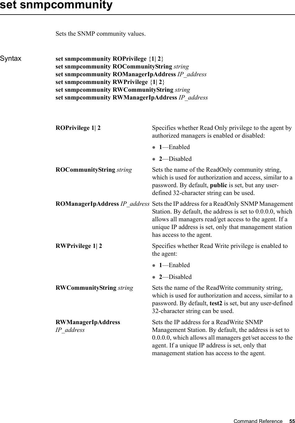 Command Reference 55   set snmpcommunitySets the SNMP community values.Syntax set snmpcommunity ROPrivilege {1| 2}set snmpcommunity ROCommunityString stringset snmpcommunity ROManagerIpAddress IP_addressset snmpcommunity RWPrivilege {1| 2}set snmpcommunity RWCommunityString stringset snmpcommunity RWManagerIpAddress IP_addressROPrivilege 1| 2 Specifies whether Read Only privilege to the agent by authorized managers is enabled or disabled:z1—Enabledz2—DisabledROCommunityString string Sets the name of the ReadOnly community string, which is used for authorization and access, similar to a password. By default, public is set, but any user-defined 32-character string can be used.ROManagerIpAddress IP_address Sets the IP address for a ReadOnly SNMP Management Station. By default, the address is set to 0.0.0.0, which allows all managers read/get access to the agent. If a unique IP address is set, only that management station has access to the agent.RWPrivilege 1| 2 Specifies whether Read Write privilege is enabled to the agent:z1—Enabledz2—DisabledRWCommunityString string Sets the name of the ReadWrite community string, which is used for authorization and access, similar to a password. By default, test2 is set, but any user-defined 32-character string can be used.RWManagerIpAddress IP_addressSets the IP address for a ReadWrite SNMP Management Station. By default, the address is set to 0.0.0.0, which allows all managers get/set access to the agent. If a unique IP address is set, only that management station has access to the agent.