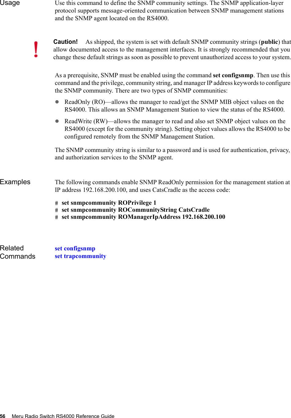 56 Meru Radio Switch RS4000 Reference Guide Usage Use this command to define the SNMP community settings. The SNMP application-layer protocol supports message-oriented communication between SNMP management stations and the SNMP agent located on the RS4000. As a prerequisite, SNMP must be enabled using the command set configsnmp. Then use this command and the privilege, community string, and manager IP address keywords to configure the SNMP community. There are two types of SNMP communities:zReadOnly (RO)—allows the manager to read/get the SNMP MIB object values on the RS4000. This allows an SNMP Management Station to view the status of the RS4000.zReadWrite (RW)—allows the manager to read and also set SNMP object values on the RS4000 (except for the community string). Setting object values allows the RS4000 to be configured remotely from the SNMP Management Station.The SNMP community string is similar to a password and is used for authentication, privacy, and authorization services to the SNMP agent. Examples The following commands enable SNMP ReadOnly permission for the management station at IP address 192.168.200.100, and uses CatsCradle as the access code:# set snmpcommunity ROPrivilege 1# set snmpcommunity ROCommunityString CatsCradle# set snmpcommunity ROManagerIpAddress 192.168.200.100Related Commandsset configsnmpset trapcommunityCaution!As shipped, the system is set with default SNMP community strings (public) that allow documented access to the management interfaces. It is strongly recommended that you change these default strings as soon as possible to prevent unauthorized access to your system. 