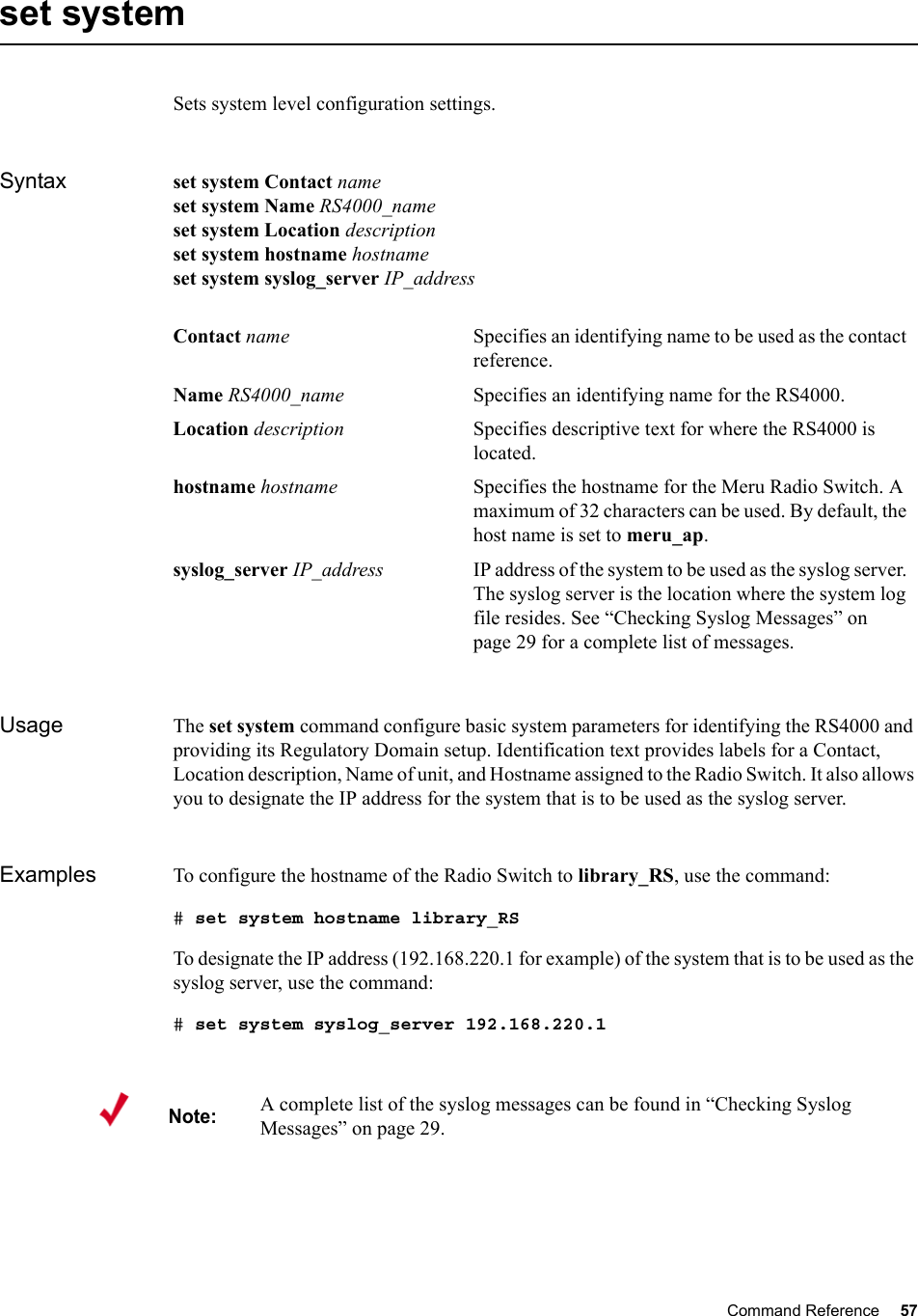 Command Reference 57   set system Sets system level configuration settings.Syntax set system Contact name set system Name RS4000_name set system Location description set system hostname hostname set system syslog_server IP_address Usage The set system command configure basic system parameters for identifying the RS4000 and providing its Regulatory Domain setup. Identification text provides labels for a Contact, Location description, Name of unit, and Hostname assigned to the Radio Switch. It also allows you to designate the IP address for the system that is to be used as the syslog server.Examples To configure the hostname of the Radio Switch to library_RS, use the command:# set system hostname library_RSTo designate the IP address (192.168.220.1 for example) of the system that is to be used as the syslog server, use the command:# set system syslog_server 192.168.220.1Contact name Specifies an identifying name to be used as the contact reference.Name RS4000_name Specifies an identifying name for the RS4000.Location description Specifies descriptive text for where the RS4000 is located.hostname hostname Specifies the hostname for the Meru Radio Switch. A maximum of 32 characters can be used. By default, the host name is set to meru_ap.syslog_server IP_address IP address of the system to be used as the syslog server. The syslog server is the location where the system log file resides. See “Checking Syslog Messages” on page 29 for a complete list of messages.Note:A complete list of the syslog messages can be found in “Checking Syslog Messages” on page 29.