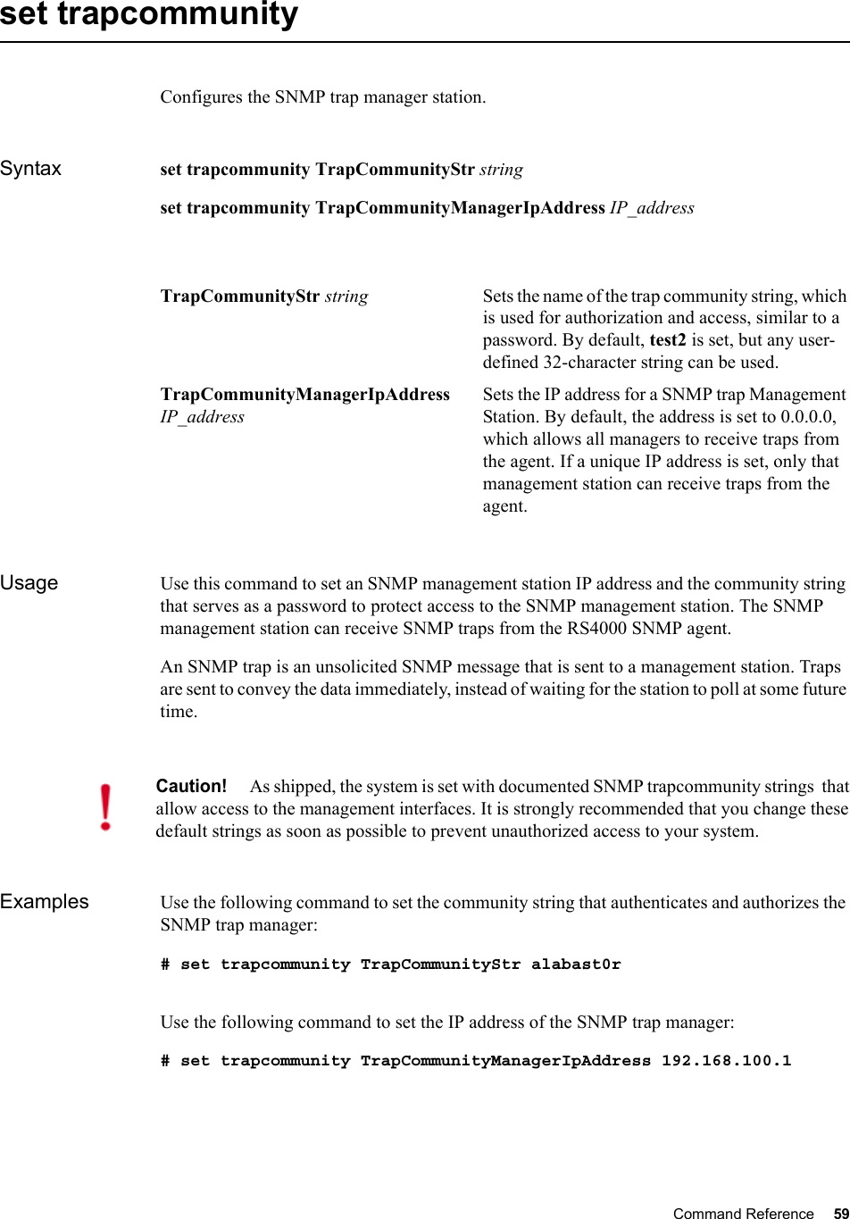 Command Reference 59   set trapcommunityConfigures the SNMP trap manager station. Syntax set trapcommunity TrapCommunityStr stringset trapcommunity TrapCommunityManagerIpAddress IP_addressUsage Use this command to set an SNMP management station IP address and the community string that serves as a password to protect access to the SNMP management station. The SNMP management station can receive SNMP traps from the RS4000 SNMP agent. An SNMP trap is an unsolicited SNMP message that is sent to a management station. Traps are sent to convey the data immediately, instead of waiting for the station to poll at some future time.Examples Use the following command to set the community string that authenticates and authorizes the SNMP trap manager:# set trapcommunity TrapCommunityStr alabast0rUse the following command to set the IP address of the SNMP trap manager:# set trapcommunity TrapCommunityManagerIpAddress 192.168.100.1TrapCommunityStr string Sets the name of the trap community string, which is used for authorization and access, similar to a password. By default, test2 is set, but any user-defined 32-character string can be used.TrapCommunityManagerIpAddress IP_addressSets the IP address for a SNMP trap Management Station. By default, the address is set to 0.0.0.0, which allows all managers to receive traps from the agent. If a unique IP address is set, only that management station can receive traps from the agent.Caution!As shipped, the system is set with documented SNMP trapcommunity strings  that allow access to the management interfaces. It is strongly recommended that you change these default strings as soon as possible to prevent unauthorized access to your system. 