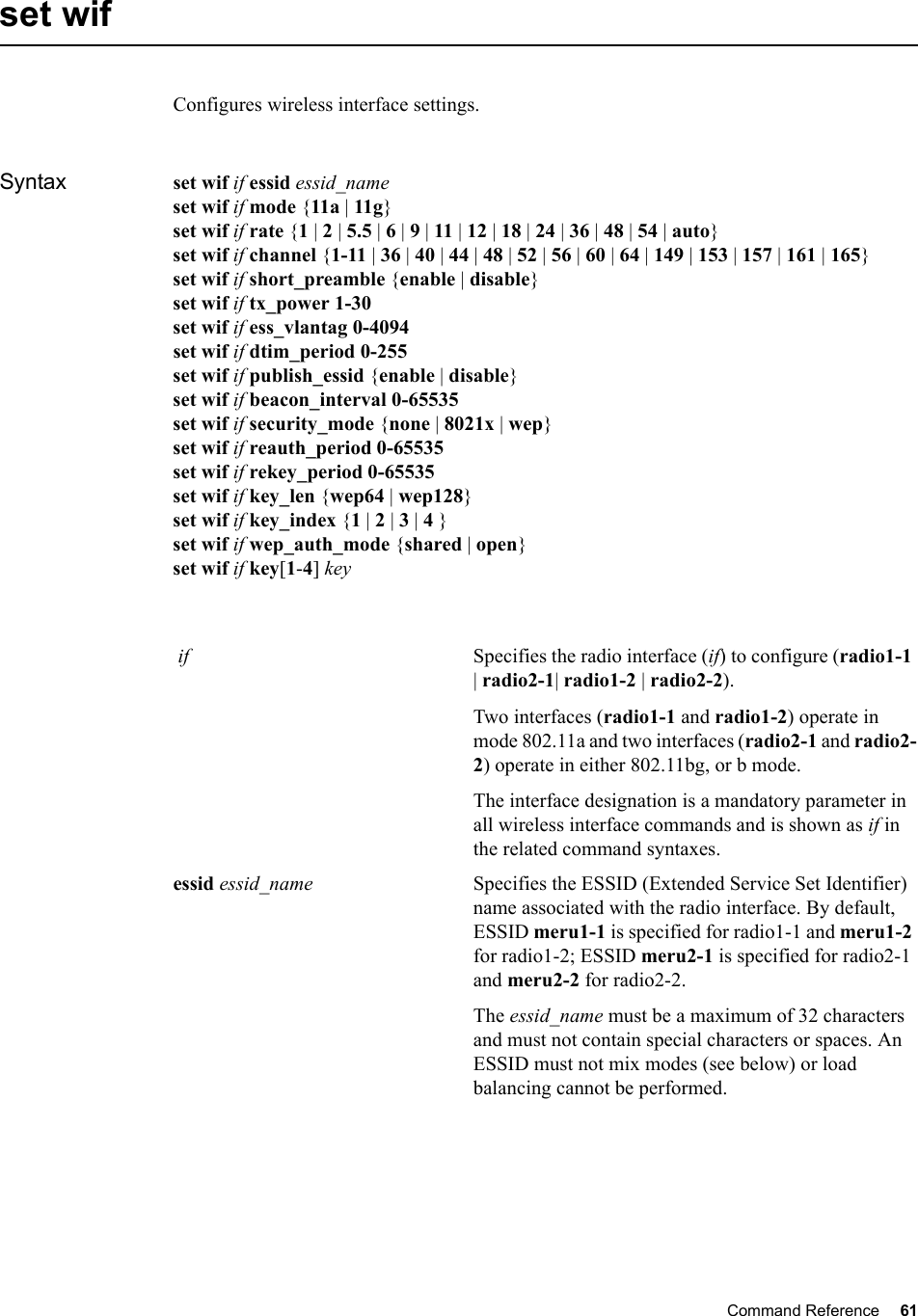 Command Reference 61   set wif Configures wireless interface settings.Syntax set wif if essid essid_nameset wif if mode {11a | 11g}set wif if rate {1 | 2 | 5.5 | 6 | 9 | 11 | 12 | 18 | 24 | 36 | 48 | 54 | auto}set wif if channel {1-11 | 36 | 40 | 44 | 48 | 52 | 56 | 60 | 64 | 149 | 153 | 157 | 161 | 165}set wif if short_preamble {enable | disable}set wif if tx_power 1-30set wif if ess_vlantag 0-4094set wif if dtim_period 0-255set wif if publish_essid {enable | disable}set wif if beacon_interval 0-65535set wif if security_mode {none | 8021x | wep}set wif if reauth_period 0-65535set wif if rekey_period 0-65535set wif if key_len {wep64 | wep128}set wif if key_index {1 | 2 | 3 | 4 }set wif if wep_auth_mode {shared | open}set wif if key[1-4] key if Specifies the radio interface (if) to configure (radio1-1 | radio2-1| radio1-2 | radio2-2).Two interfaces (radio1-1 and radio1-2) operate in mode 802.11a and two interfaces (radio2-1 and radio2-2) operate in either 802.11bg, or b mode.The interface designation is a mandatory parameter in all wireless interface commands and is shown as if in the related command syntaxes.essid essid_name Specifies the ESSID (Extended Service Set Identifier) name associated with the radio interface. By default, ESSID meru1-1 is specified for radio1-1 and meru1-2 for radio1-2; ESSID meru2-1 is specified for radio2-1 and meru2-2 for radio2-2. The essid_name must be a maximum of 32 characters and must not contain special characters or spaces. An ESSID must not mix modes (see below) or load balancing cannot be performed.