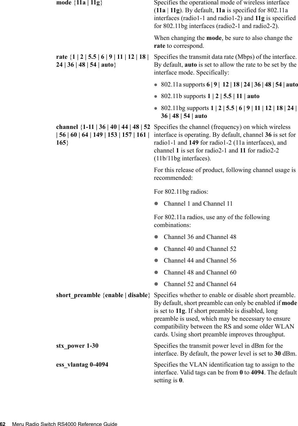 62 Meru Radio Switch RS4000 Reference Guide mode {11a | 11g} Specifies the operational mode of wireless interface (11a | 11g). By default, 11a is specified for 802.11a interfaces (radio1-1 and radio1-2) and 11g is specified for 802.11bg interfaces (radio2-1 and radio2-2).When changing the mode, be sure to also change the rate to correspond.rate {1 | 2 | 5.5 | 6 | 9 | 11 | 12 | 18 | 24 | 36 | 48 | 54 | auto}Specifies the transmit data rate (Mbps) of the interface. By default, auto is set to allow the rate to be set by the interface mode. Specifically:z802.11a supports 6 | 9 |  12 | 18 | 24 | 36 | 48 | 54 | autoz802.11b supports 1 | 2 | 5.5 | 11 | autoz802.11bg supports 1 | 2 | 5.5 | 6 | 9 | 11 | 12 | 18 | 24 | 36 | 48 | 54 | autochannel {1-11 | 36 | 40 | 44 | 48 | 52 | 56 | 60 | 64 | 149 | 153 | 157 | 161 | 165}Specifies the channel (frequency) on which wireless interface is operating. By default, channel 36 is set for radio1-1 and 149 for radio1-2 (11a interfaces), and channel 1 is set for radio2-1 and 11 for radio2-2 (11b/11bg interfaces).For this release of product, following channel usage is recommended:For 802.11bg radios:zChannel 1 and Channel 11For 802.11a radios, use any of the following combinations:zChannel 36 and Channel 48zChannel 40 and Channel 52zChannel 44 and Channel 56zChannel 48 and Channel 60zChannel 52 and Channel 64short_preamble {enable | disable} Specifies whether to enable or disable short preamble. By default, short preamble can only be enabled if mode is set to 11g. If short preamble is disabled, long preamble is used, which may be necessary to ensure compatibility between the RS and some older WLAN cards. Using short preamble improves throughput.stx_power 1-30 Specifies the transmit power level in dBm for the interface. By default, the power level is set to 30 dBm.ess_vlantag 0-4094 Specifies the VLAN identification tag to assign to the interface. Valid tags can be from 0 to 4094. The default setting is 0.