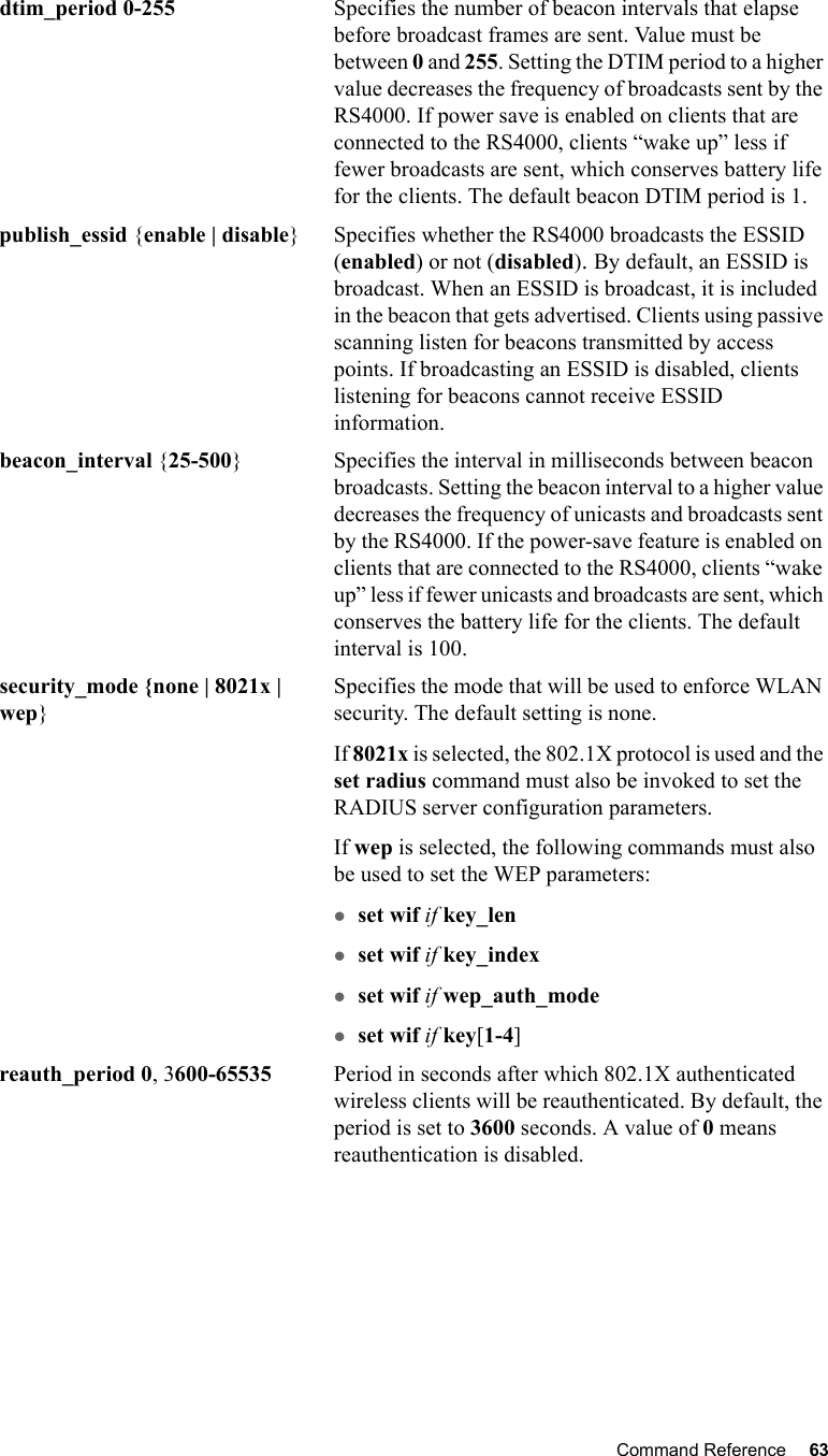 Command Reference 63   dtim_period 0-255 Specifies the number of beacon intervals that elapse before broadcast frames are sent. Value must be between 0 and 255. Setting the DTIM period to a higher value decreases the frequency of broadcasts sent by the RS4000. If power save is enabled on clients that are connected to the RS4000, clients “wake up” less if fewer broadcasts are sent, which conserves battery life for the clients. The default beacon DTIM period is 1.publish_essid {enable | disable} Specifies whether the RS4000 broadcasts the ESSID (enabled) or not (disabled). By default, an ESSID is broadcast. When an ESSID is broadcast, it is included in the beacon that gets advertised. Clients using passive scanning listen for beacons transmitted by access points. If broadcasting an ESSID is disabled, clients listening for beacons cannot receive ESSID information.beacon_interval {25-500} Specifies the interval in milliseconds between beacon broadcasts. Setting the beacon interval to a higher value decreases the frequency of unicasts and broadcasts sent by the RS4000. If the power-save feature is enabled on clients that are connected to the RS4000, clients “wake up” less if fewer unicasts and broadcasts are sent, which conserves the battery life for the clients. The default interval is 100.security_mode {none | 8021x | wep}Specifies the mode that will be used to enforce WLAN security. The default setting is none.If 8021x is selected, the 802.1X protocol is used and the set radius command must also be invoked to set the RADIUS server configuration parameters. If wep is selected, the following commands must also be used to set the WEP parameters:zset wif if key_lenzset wif if key_indexzset wif if wep_auth_modezset wif if key[1-4]reauth_period 0, 3600-65535  Period in seconds after which 802.1X authenticated wireless clients will be reauthenticated. By default, the period is set to 3600 seconds. A value of 0 means reauthentication is disabled.