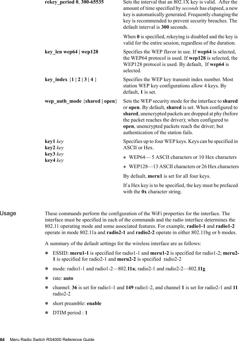 64 Meru Radio Switch RS4000 Reference Guide Usage These commands perform the configuration of the WiFi properties for the interface. The interface must be specified in each of the commands and the radio interface determines the 802.11 operating mode and some associated features. For example, radio1-1 and radio1-2 operate in mode 802.11a and radio2-1 and radio2-2 operate in either 802.11bg or b modes.A summary of the default settings for the wireless interface are as follows:zESSID: meru1-1 is specified for radio1-1 and meru1-2 is specified for radio1-2; meru2-1 is specified for radio2-1 and meru2-2 is specified  radio2-2zmode: radio1-1 and radio1-2—802.11a; radio2-1 and radio2-2—802.11g zrate: autozchannel: 36 is set for radio1-1 and 149 radio1-2, and channel 1 is set for radio2-1 and 11 radio2-2zshort preamble: enablezDTIM period : 1rekey_period 0, 300-65535 Sets the interval that an 802.1X key is valid.  After the amount of time specified by seconds has elapsed, a new key is automatically generated. Frequently changing the key is recommended to prevent security breaches. The default interval is 300 seconds.When 0 is specified, rekeying is disabled and the key is valid for the entire session, regardless of the duration.key_len wep64 | wep128 Specifies the WEP flavor in use. If wep64 is selected, the WEP64 protocol is used. If wep128 is selected, the WEP128 protocol is used. By default,  If wep64 is selected.key_index {1 | 2 | 3 | 4 } Specifies the WEP key transmit index number. Most station WEP key configurations allow 4 keys. By default, 1 is set.wep_auth_mode {shared | open} Sets the WEP security mode for the interface to shared or open. By default, shared is set. When configured to shared, unencrypted packets are dropped at phy (before the packet reaches the driver); when configured to open, unencrypted packets reach the driver; but authentication of the station fails.key1 keykey2 keykey3 keykey4 keySpecifies up to four WEP keys. Keys can be specified in ASCII or Hex.zWEP64— 5 ASCII characters or 10 Hex characterszWEP128—13 ASCII characters or 26 Hex charactersBy default, meru1 is set for all four keys.If a Hex key is to be specified, the key must be prefaced with the 0x character string.