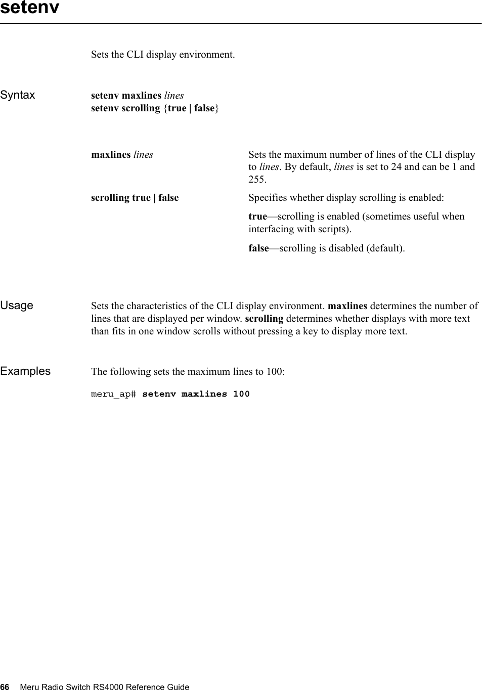 66 Meru Radio Switch RS4000 Reference Guide setenvSets the CLI display environment.Syntax setenv maxlines linessetenv scrolling {true | false}Usage Sets the characteristics of the CLI display environment. maxlines determines the number of lines that are displayed per window. scrolling determines whether displays with more text than fits in one window scrolls without pressing a key to display more text.Examples The following sets the maximum lines to 100:meru_ap# setenv maxlines 100maxlines lines Sets the maximum number of lines of the CLI display to lines. By default, lines is set to 24 and can be 1 and 255.scrolling true | false Specifies whether display scrolling is enabled:true—scrolling is enabled (sometimes useful when interfacing with scripts).false—scrolling is disabled (default).