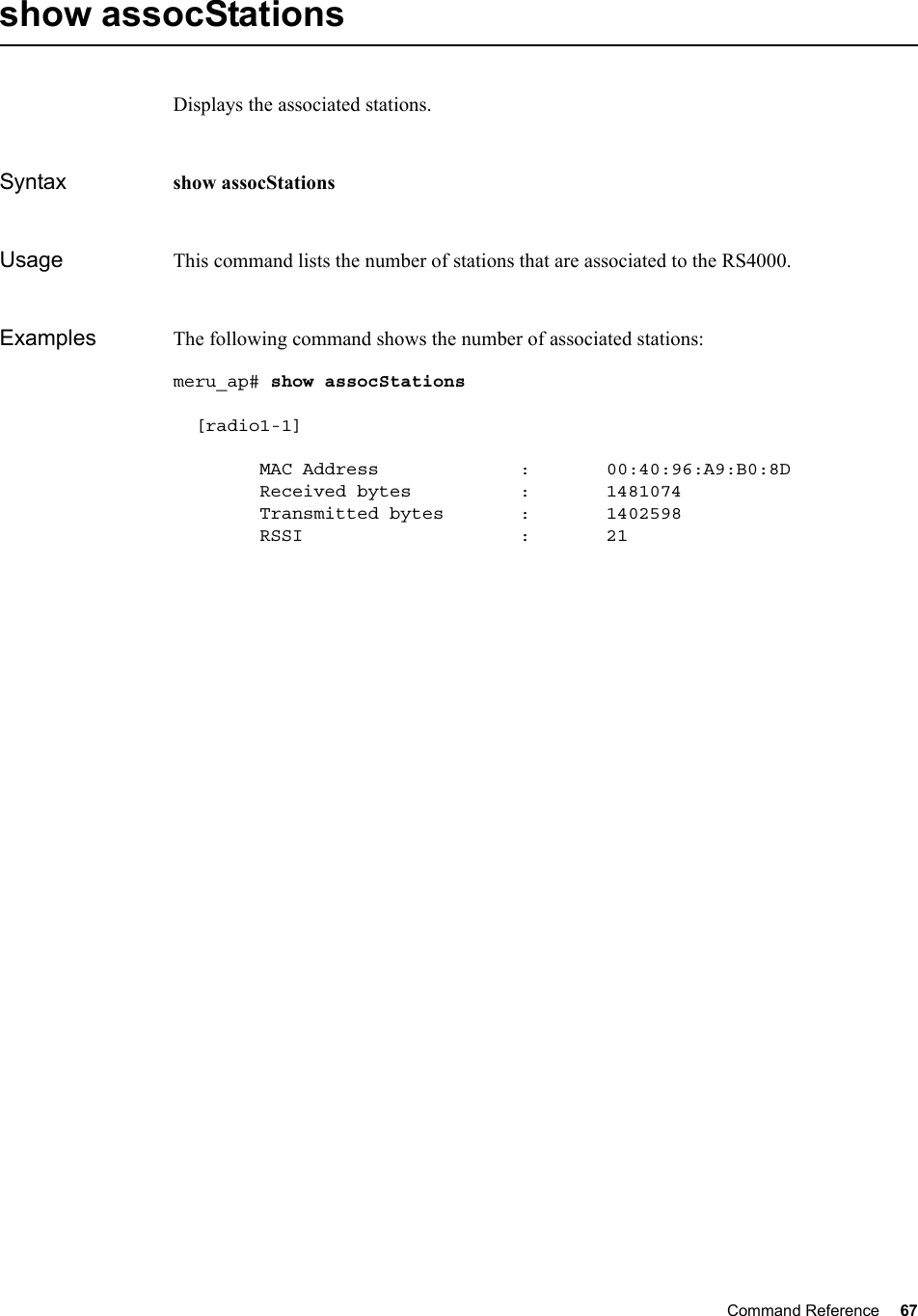 Command Reference 67   show assocStationsDisplays the associated stations.Syntax show assocStationsUsage This command lists the number of stations that are associated to the RS4000.Examples The following command shows the number of associated stations:meru_ap# show assocStations   [radio1-1]        MAC Address             :       00:40:96:A9:B0:8D        Received bytes          :       1481074        Transmitted bytes       :       1402598        RSSI                    :       21