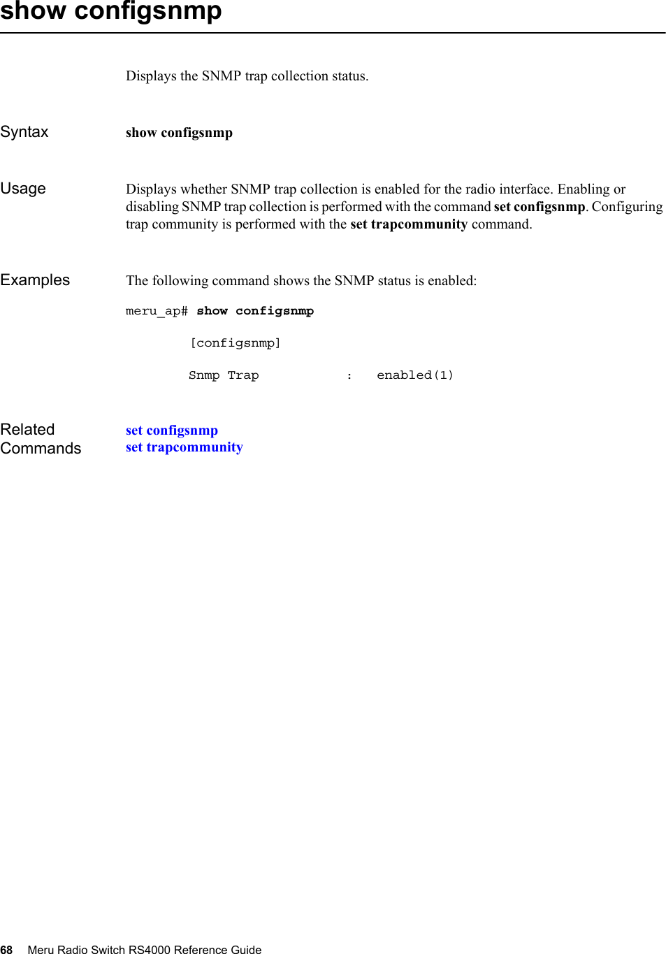 68 Meru Radio Switch RS4000 Reference Guide show configsnmpDisplays the SNMP trap collection status.Syntax show configsnmpUsage Displays whether SNMP trap collection is enabled for the radio interface. Enabling or disabling SNMP trap collection is performed with the command set configsnmp. Configuring trap community is performed with the set trapcommunity command.Examples The following command shows the SNMP status is enabled:meru_ap# show configsnmp         [configsnmp]        Snmp Trap           :   enabled(1)Related Commandsset configsnmpset trapcommunity