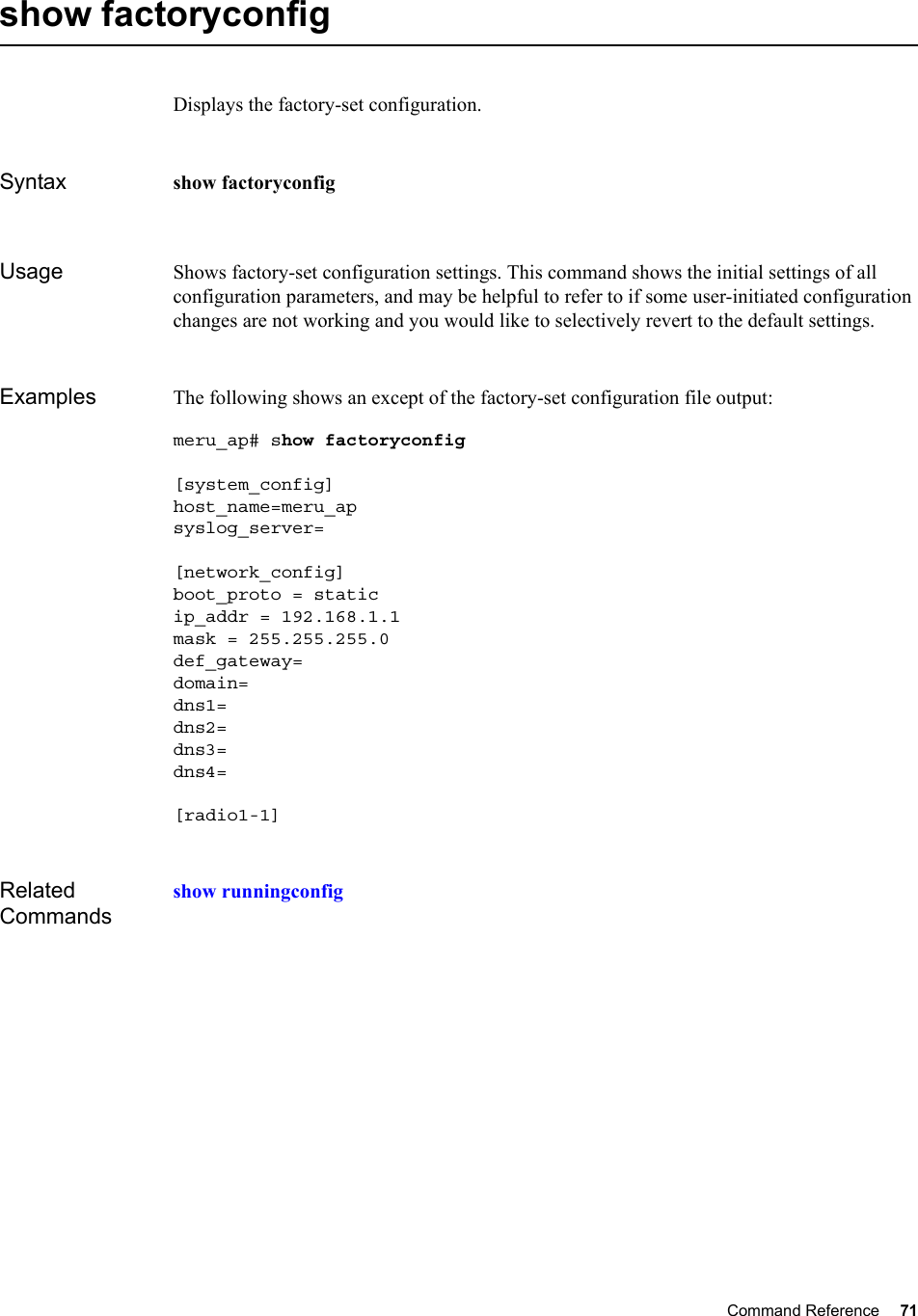 Command Reference 71   show factoryconfigDisplays the factory-set configuration.Syntax show factoryconfigUsage Shows factory-set configuration settings. This command shows the initial settings of all configuration parameters, and may be helpful to refer to if some user-initiated configuration changes are not working and you would like to selectively revert to the default settings.Examples The following shows an except of the factory-set configuration file output:meru_ap# show factoryconfig [system_config]host_name=meru_apsyslog_server=[network_config]boot_proto = staticip_addr = 192.168.1.1mask = 255.255.255.0def_gateway=domain=dns1=dns2=dns3=dns4=[radio1-1]Related Commandsshow runningconfig