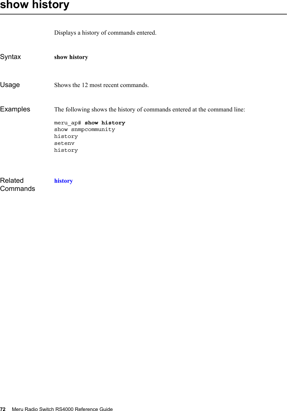 72 Meru Radio Switch RS4000 Reference Guide show historyDisplays a history of commands entered.Syntax show historyUsage Shows the 12 most recent commands. Examples The following shows the history of commands entered at the command line:meru_ap# show historyshow snmpcommunity  history setenvhistoryRelated Commandshistory