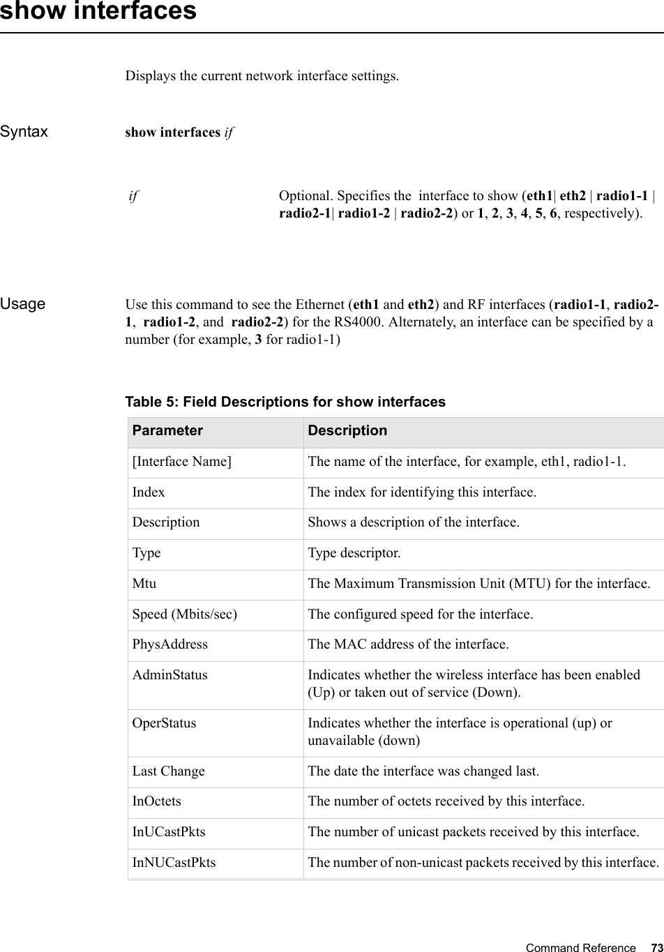 Command Reference 73   show interfaces Displays the current network interface settings.Syntax show interfaces if Usage Use this command to see the Ethernet (eth1 and eth2) and RF interfaces (radio1-1, radio2-1,  radio1-2, and  radio2-2) for the RS4000. Alternately, an interface can be specified by a number (for example, 3 for radio1-1) if Optional. Specifies the  interface to show (eth1| eth2 | radio1-1 | radio2-1| radio1-2 | radio2-2) or 1, 2, 3, 4, 5, 6, respectively).Table 5: Field Descriptions for show interfacesParameter Description[Interface Name] The name of the interface, for example, eth1, radio1-1.Index The index for identifying this interface.Description Shows a description of the interface.Type Type descriptor.Mtu The Maximum Transmission Unit (MTU) for the interface.Speed (Mbits/sec)  The configured speed for the interface.PhysAddress The MAC address of the interface.AdminStatus Indicates whether the wireless interface has been enabled (Up) or taken out of service (Down). OperStatus Indicates whether the interface is operational (up) or unavailable (down) Last Change The date the interface was changed last.InOctets The number of octets received by this interface.InUCastPkts The number of unicast packets received by this interface.InNUCastPkts The number of non-unicast packets received by this interface.