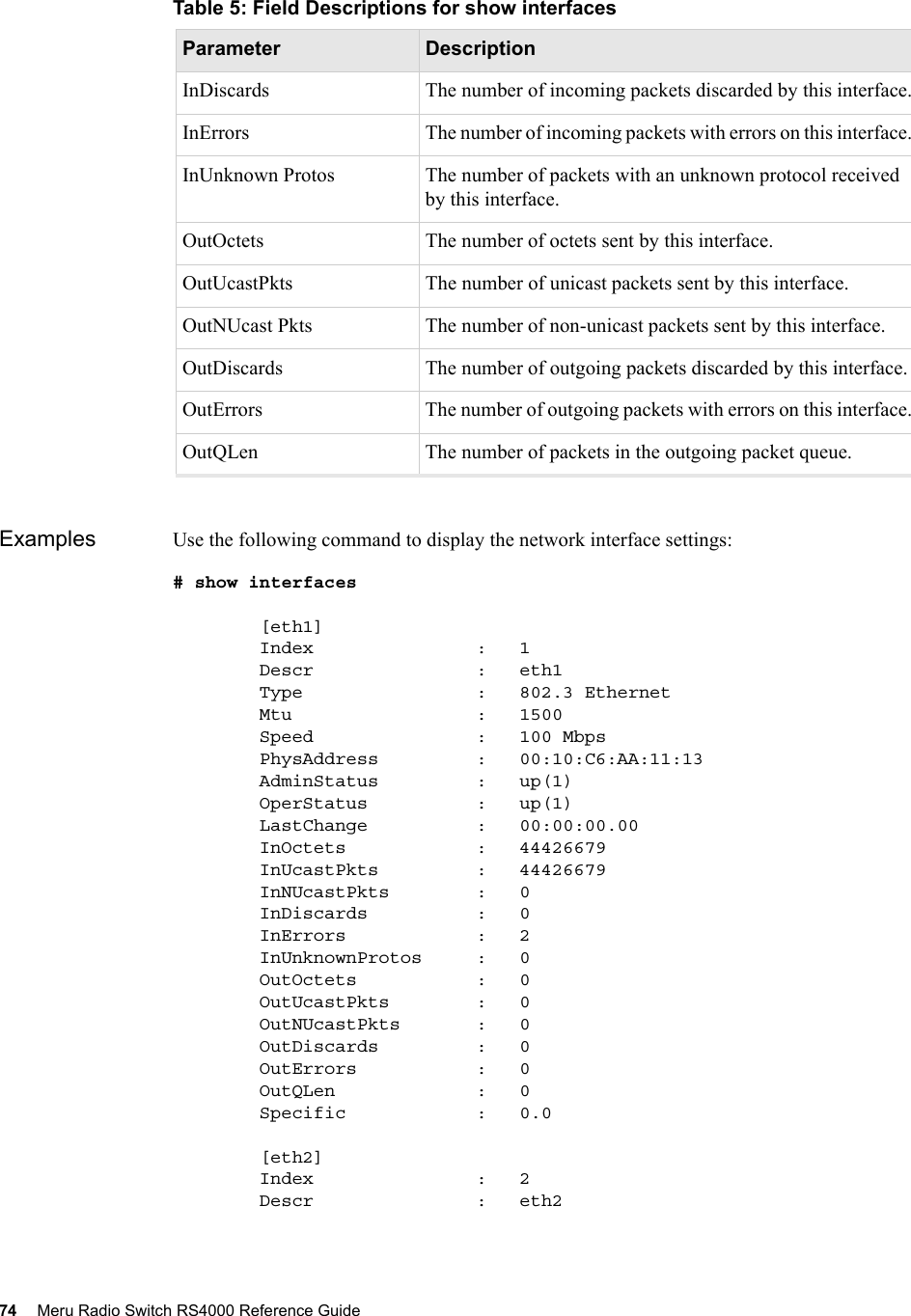 74 Meru Radio Switch RS4000 Reference Guide Examples Use the following command to display the network interface settings:# show interfaces        [eth1]        Index               :   1        Descr               :   eth1        Type                :   802.3 Ethernet        Mtu                 :   1500        Speed               :   100 Mbps        PhysAddress         :   00:10:C6:AA:11:13        AdminStatus         :   up(1)        OperStatus          :   up(1)        LastChange          :   00:00:00.00        InOctets            :   44426679        InUcastPkts         :   44426679        InNUcastPkts        :   0        InDiscards          :   0        InErrors            :   2        InUnknownProtos     :   0        OutOctets           :   0        OutUcastPkts        :   0        OutNUcastPkts       :   0        OutDiscards         :   0        OutErrors           :   0        OutQLen             :   0        Specific            :   0.0        [eth2]        Index               :   2        Descr               :   eth2InDiscards The number of incoming packets discarded by this interface.InErrors The number of incoming packets with errors on this interface.InUnknown Protos The number of packets with an unknown protocol received by this interface.OutOctets The number of octets sent by this interface.OutUcastPkts The number of unicast packets sent by this interface.OutNUcast Pkts The number of non-unicast packets sent by this interface.OutDiscards The number of outgoing packets discarded by this interface.OutErrors The number of outgoing packets with errors on this interface.OutQLen The number of packets in the outgoing packet queue.Table 5: Field Descriptions for show interfacesParameter Description