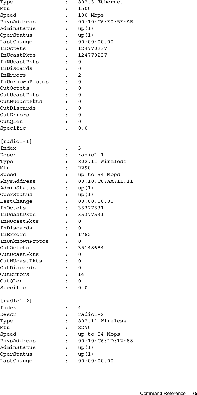 Command Reference 75           Type                :   802.3 Ethernet        Mtu                 :   1500        Speed               :   100 Mbps        PhysAddress         :   00:10:C6:E0:5F:AB        AdminStatus         :   up(1)        OperStatus          :   up(1)        LastChange          :   00:00:00.00        InOctets            :   124770237        InUcastPkts         :   124770237        InNUcastPkts        :   0        InDiscards          :   0        InErrors            :   2        InUnknownProtos     :   0        OutOctets           :   0        OutUcastPkts        :   0        OutNUcastPkts       :   0        OutDiscards         :   0        OutErrors           :   0        OutQLen             :   0        Specific            :   0.0        [radio1-1]        Index               :   3        Descr               :   radio1-1        Type                :   802.11 Wireless        Mtu                 :   2290        Speed               :   up to 54 Mbps        PhysAddress         :   00:10:C6:AA:11:11        AdminStatus         :   up(1)        OperStatus          :   up(1)        LastChange          :   00:00:00.00        InOctets            :   35377531        InUcastPkts         :   35377531        InNUcastPkts        :   0        InDiscards          :   0        InErrors            :   1762        InUnknownProtos     :   0        OutOctets           :   35148684        OutUcastPkts        :   0        OutNUcastPkts       :   0        OutDiscards         :   0        OutErrors           :   14        OutQLen             :   0        Specific            :   0.0        [radio1-2]        Index               :   4        Descr               :   radio1-2        Type                :   802.11 Wireless        Mtu                 :   2290        Speed               :   up to 54 Mbps        PhysAddress         :   00:10:C6:1D:12:88        AdminStatus         :   up(1)        OperStatus          :   up(1)        LastChange          :   00:00:00.00